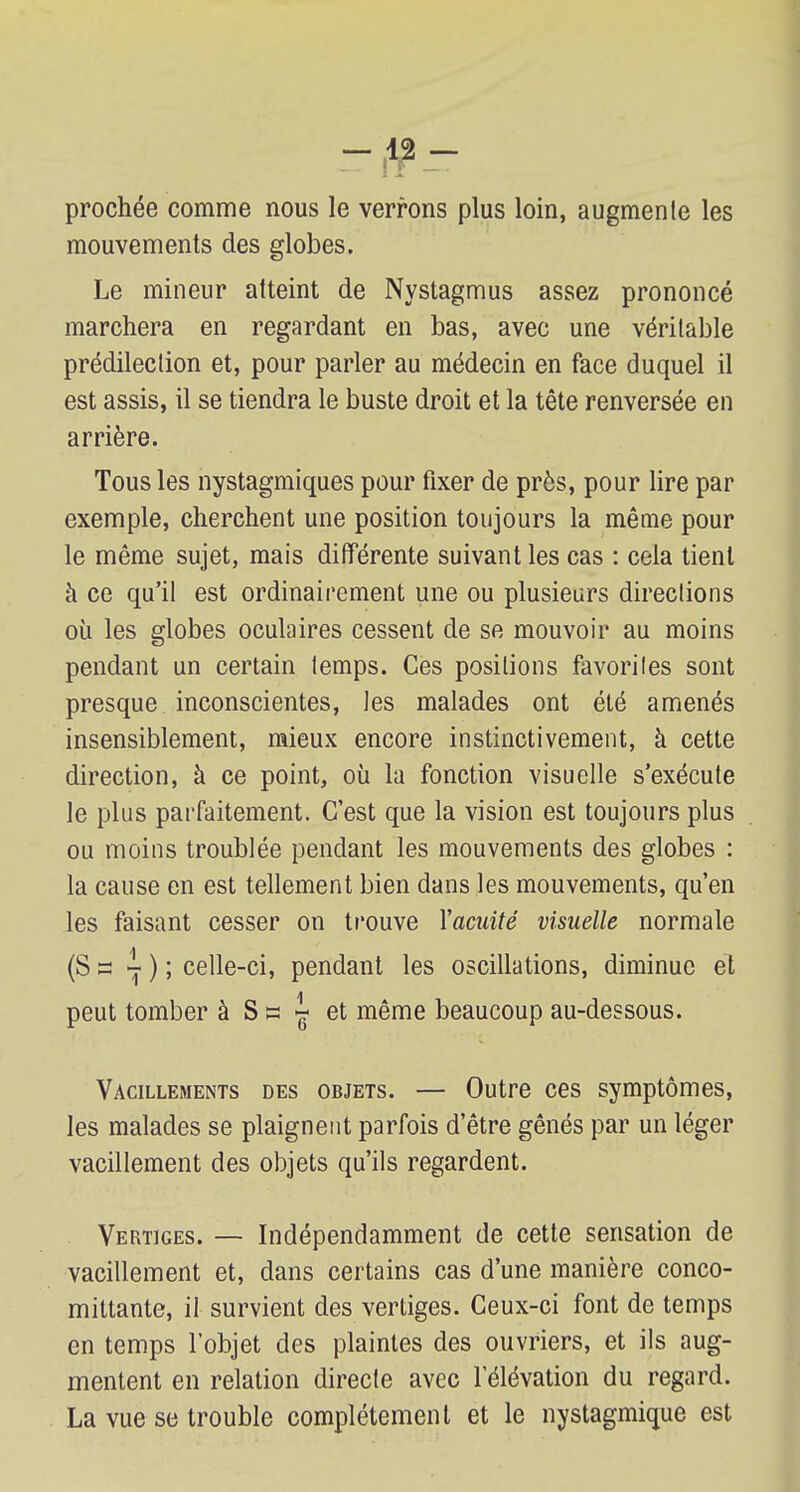 prochée comme nous le verrons plus loin, augmente les mouvements des globes. Le mineur atteint de Nystagmus assez prononcé marchera en regardant en bas, avec une véritable prédilection et, pour parler au médecin en face duquel il est assis, il se tiendra le buste droit et la tête renversée en arrière. Tous les nystagmiques pour fixer de près, pour lire par exemple, cherchent une position toujours la même pour le même sujet, mais différente suivant les cas : cela tient à ce qu'il est ordinairement une ou plusieurs directions où les globes oculaires cessent de se mouvoir au moins pendant un certain temps. Ces positions favorites sont presque inconscientes, tes malades ont été amenés insensiblement, mieux encore instinctivement, à cette direction, à ce point, où la fonction visuelle s'exécute le plus parfaitement. C'est que la vision est toujours plus ou moins troublée pendant les mouvements des globes : la cause en est tellement bien dans les mouvements, qu'en les faisant cesser on trouve Vacuité visuelle normale (S s ~ ) ; celle-ci, pendant les oscillations, diminue et peut tomber à Ss « et même beaucoup au-dessous. Vacillements des objets. — Outre ces symptômes, les malades se plaignent parfois d'être gênés par un léger vacillement des objets qu'ils regardent. Vertiges. — Indépendamment de cette sensation de vacillement et, dans certains cas d'une manière conco- mittante, il survient des vertiges. Ceux-ci font de temps en temps l'objet des plaintes des ouvriers, et ils aug- mentent en relation directe avec l'élévation du regard. La vue se trouble complètement et le nystagmique est