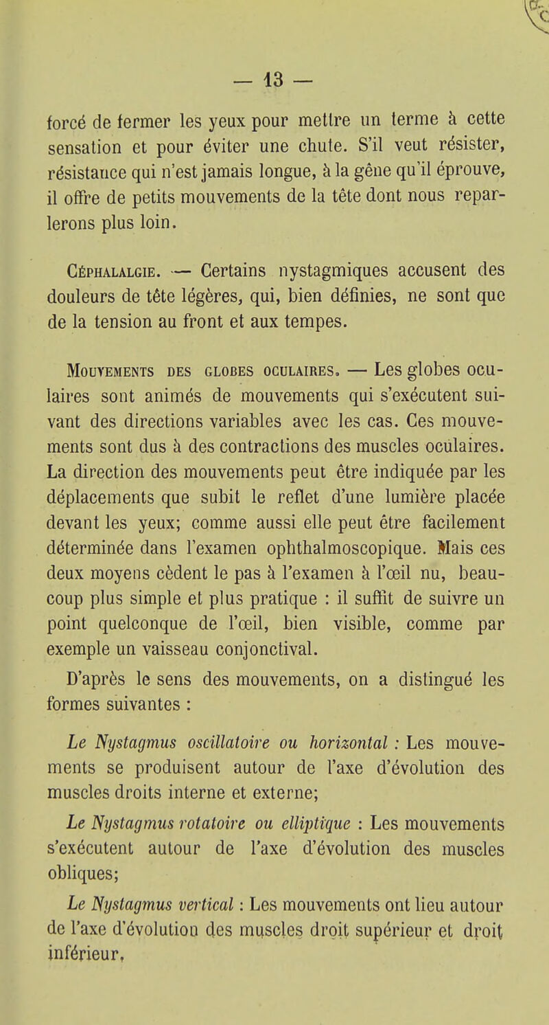 forcé de fermer les yeux pour mettre un terme à cette sensation et pour éviter une chute. S'il veut résister, résistauce qui n'est jamais longue, à la gêne qu'il éprouve, il offre de petits mouvements de la tête dont nous repar- lerons plus loin. Céphalalgie. — Certains nystagmiques accusent des douleurs de tête légères, qui, bien définies, ne sont que de la tension au front et aux tempes. Mouvements des globes oculaires. — Les globes ocu- laires sont animés de mouvements qui s'exécutent sui- vant des directions variables avec les cas. Ces mouve- ments sont dus à des contractions des muscles oculaires. La direction des mouvements peut être indiquée par les déplacements que subit le reflet d'une lumière placée devant les yeux; comme aussi elle peut être facilement déterminée dans l'examen ophthalmoscopique. Mais ces deux moyens cèdent le pas à l'examen à l'œil nu, beau- coup plus simple et plus pratique : il suffît de suivre un point quelconque de l'œil, bien visible, comme par exemple un vaisseau conjonctival. D'après le sens des mouvements, on a distingué les formes suivantes : Le Nystagmus oscillatoire ou horizontal : Les mouve- ments se produisent autour de l'axe d'évolution des muscles droits interne et externe; Le Nystagmus rotatoire ou elliptique : Les mouvements s'exécutent autour de l'axe d'évolution des muscles obliques; Le Nystagmus vertical : Les mouvements ont lieu autour de l'axe d'évolution des muscles droit supérieur et droit inférieur,