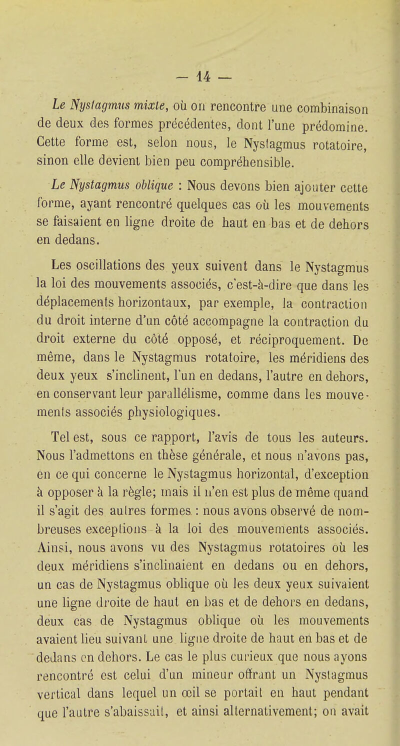 Le Nyslagmus mixte, où on rencontre une combinaison de deux des formes précédentes, dont l'une prédomine. Cette forme est, selon nous, le Nyslagmus rotatoire, sinon elle devient bien peu compréhensible. Le Nystagmus oblique : Nous devons bien ajouter cette forme, ayant rencontré quelques cas où les mouvements se faisaient en ligne droite de haut en bas et de dehors en dedans. Les oscillations des yeux suivent dans le Nystagmus la loi des mouvements associés, c'est-à-dire que dans les déplacements horizontaux, par exemple, la contraction du droit interne d'un côté accompagne la contraction du droit externe du côté opposé, et réciproquement. De même, dans le Nystagmus rotatoire, les méridiens des deux yeux s'inclinent, l'un en dedans, l'autre en dehors, en conservant leur parallélisme, comme dans les mouve- ments associés physiologiques. Tel est, sous ce rapport, l'avis de tous les auteurs. Nous l'admettons en thèse générale, et nous n'avons pas, en ce qui concerne le Nystagmus horizontal, d'exception à opposer à la règle; mais il n'en est plus de même quand il s'agit des autres formes : nous avons observé de nom- breuses exceptions à la loi des mouvements associés. Ainsi, nous avons vu des Nystagmus rotatoires où les deux méridiens s'inclinaient en dedans ou en dehors, un cas de Nystagmus oblique où les deux yeux suivaient une ligne droite de haut en bas et de dehors en dedans, deux cas de Nystagmus oblique où les mouvements avaient lieu suivant, une ligne droite de haut en bas et de dedans en dehors. Le cas le plus curieux que nous ayons rencontré est celui d'un mineur offrant un Nyslagmus vertical dans lequel un œil se portait en haut pendant que l'autre s'abaissait, et ainsi alternativement; on avait