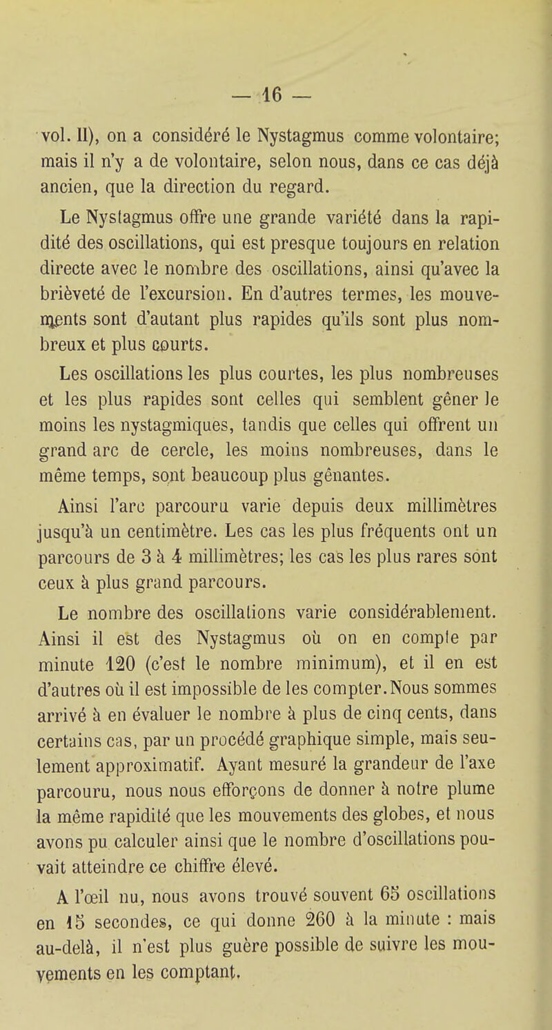 vol. 11), on a considéré le Nystagmus comme volontaire; mais il n'y a de volontaire, selon nous, dans ce cas déjà ancien, que la direction du regard. Le Nystagmus offre une grande variété dans la rapi- dité des oscillations, qui est presque toujours en relation directe avec le nombre des oscillations, ainsi qu'avec la brièveté de l'excursion. En d'autres termes, les mouve- ments sont d'autant plus rapides qu'ils sont plus nom- breux et plus courts. Les oscillations les plus courtes, les plus nombreuses et les plus rapides sont celles qui semblent gêner Je moins les nystagmiques, tandis que celles qui offrent un grand arc de cercle, les moins nombreuses, dans le même temps, sont beaucoup plus gênantes. Ainsi l'arc parcouru varie depuis deux millimètres jusqu'à un centimètre. Les cas les plus fréquents ont un parcours de 3 à 4 millimètres; les cas les plus rares sont ceux à plus grand parcours. Le nombre des oscillations varie considérablement. Ainsi il est des Nystagmus où on en compte par minute 120 (c'est le nombre minimum), et il en est d'autres où il est impossible de les compter. Nous sommes arrivé à en évaluer le nombre à plus de cinq cents, dans certains cas, par un procédé graphique simple, mais seu- lement approximatif. Ayant mesuré la grandeur de l'axe parcouru, nous nous efforçons de donner à notre plume la même rapidité que les mouvements des globes, et nous avons pu calculer ainsi que le nombre d'oscillations pou- vait atteindre ce chiffre élevé. A l'œil nu, nous avons trouvé souvent 65 oscillations en 15 secondes, ce qui donne 260 à la minute : mais au-delà, il n'est plus guère possible de suivre les mou- vements en les comptant.