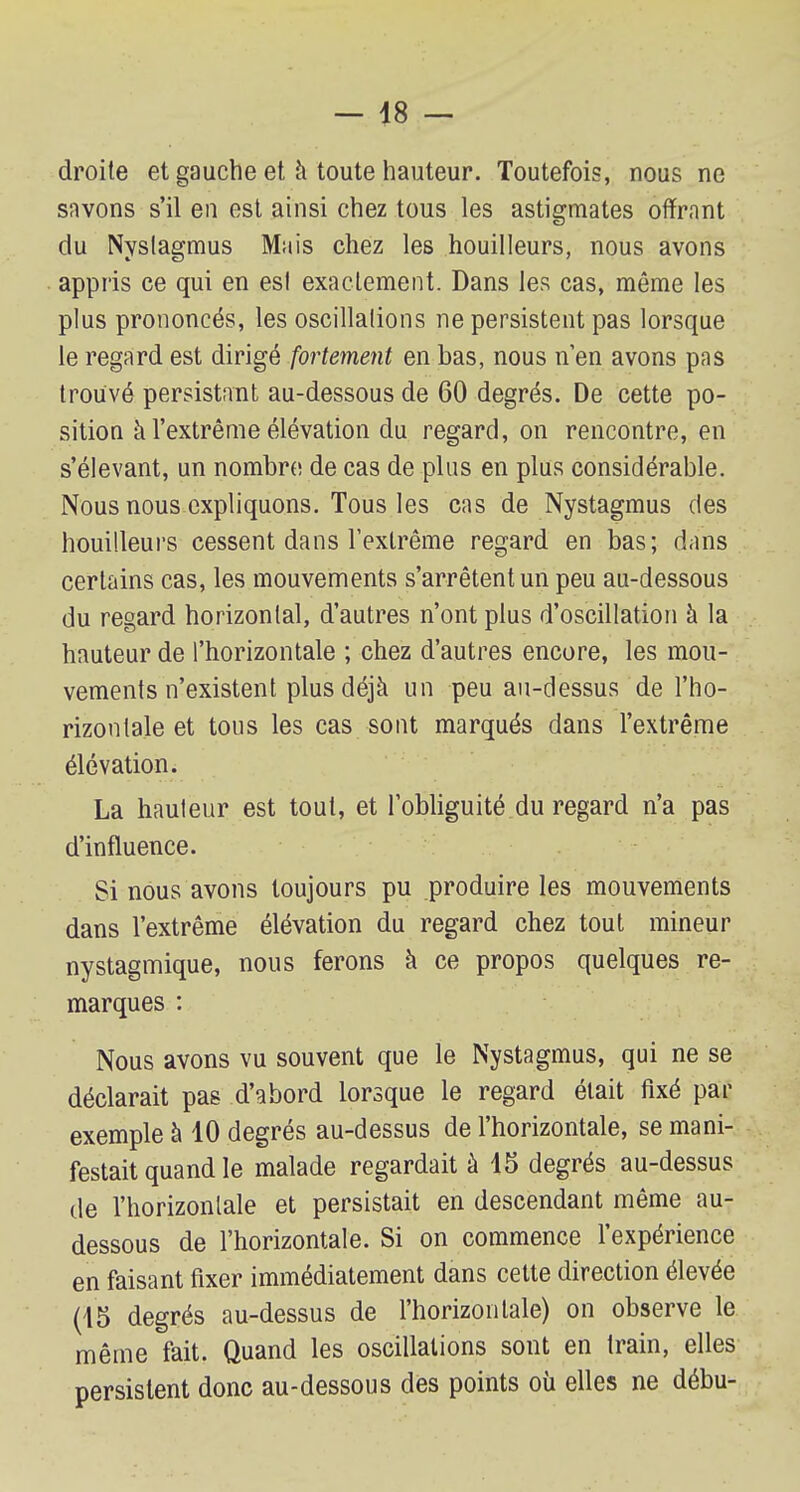 droite et gauche et à toute hauteur. Toutefois, nous ne savons s'il en est ainsi chez tous les astigmates offrant du Nvslaemius Mais chez les houilleurs, nous avons appris ce qui en est exactement. Dans les cas, même les plus prononcés, les oscillations ne persistent pas lorsque le regard est dirigé fortement en bas, nous n'en avons pas trouvé persistant au-dessous de 60 degrés. De cette po- sition à l'extrême élévation du regard, on rencontre, en s'élevant, un nombre de cas de plus en plus considérable. Nous nous expliquons. Tous les cas de Nystagmus des houilleurs cessent dans l'extrême regard en bas; dans certains cas, les mouvements s'arrêtent un peu au-dessous du regard horizontal, d'autres n'ont plus d'oscillation à la hauteur de l'horizontale ; chez d'autres encore, les mou- vements n'existent plus déjà un peu au-dessus de l'ho- rizontale et tous les cas sont marqués dans l'extrême élévation. La hauteur est tout, et l'obliguité du regard n'a pas d'influence. Si nous avons toujours pu produire les mouvements dans l'extrême élévation du regard chez tout mineur nystagmique, nous ferons à ce propos quelques re- marques : Nous avons vu souvent que le Nystagmus, qui ne se déclarait pas d'abord lorsque le regard était fixé par exemple à 10 degrés au-dessus de l'horizontale, se mani- festait quand le malade regardait à 15 degrés au-dessus de l'horizontale et persistait en descendant même au- dessous de l'horizontale. Si on commence l'expérience en faisant fixer immédiatement dans cette direction élevée (45 degrés au-dessus de l'horizontale) on observe le même fait. Quand les oscillations sont en train, elles persistent donc au-dessous des points où elles ne débu-