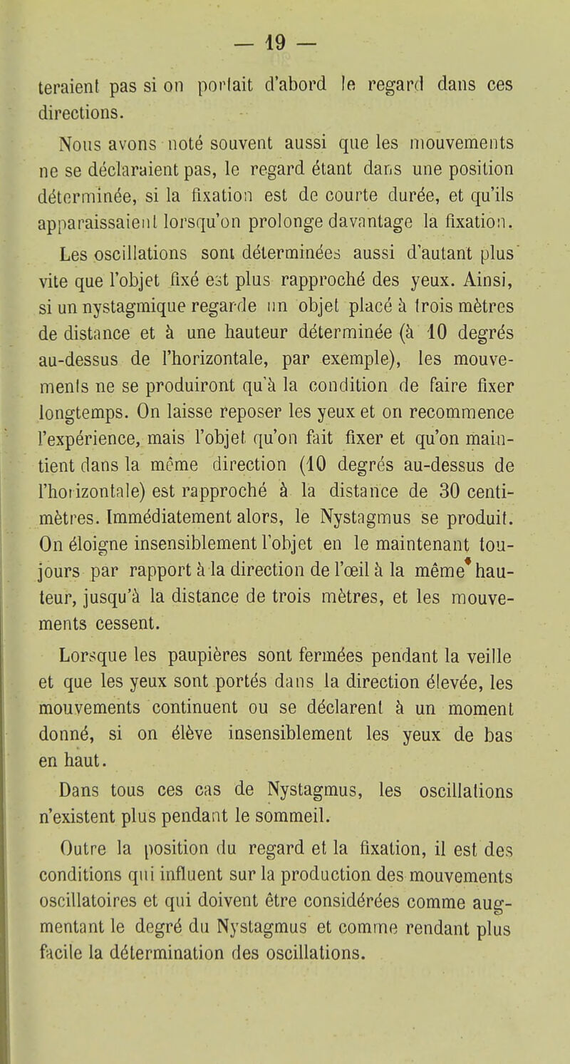 teraient pas si on portait d'abord le regard dans ces directions. Nous avons noté souvent aussi que les mouvements ne se déclaraient pas, le regard étant dans une position déterminée, si la fixation est de courte durée, et qu'ils apparaissaient lorsqu'on prolonge davantage la fixation. Les oscillations sont déterminées aussi d'autant plus vite que l'objet fixé est plus rapproché des yeux. Ainsi, si un nystagmique regarde un objet placé à trois mètres de distance et à une hauteur déterminée (à 10 degrés au-dessus de l'horizontale, par exemple), les mouve- ments ne se produiront qu'à la condition de faire fixer longtemps. On laisse reposer les yeux et on recommence l'expérience, mais l'objet qu'on fait fixer et qu'on main- tient dans la même direction (10 degrés au-dessus de l'horizontale) est rapproché à la distance de 30 centi- mètres. Immédiatement alors, le Nystagmus se produit. On éloigne insensiblement l'objet en le maintenant tou- jours par rapport à la direction de l'œil à la même* hau- teur, jusqu'à la distance de trois mètres, et les mouve- ments cessent. Lorsque les paupières sont fermées pendant la veille et que les yeux sont portés dans la direction élevée, les mouvements continuent ou se déclarent à un moment donné, si on élève insensiblement les yeux de bas en haut. Dans tous ces cas de Nystagmus, les oscillations n'existent plus pendant le sommeil. Outre la position du regard et la fixation, il est des conditions qui influent sur la production des mouvements oscillatoires et qui doivent être considérées comme aug- mentant le degré du Nystagmus et comme rendant plus facile la détermination des oscillations.