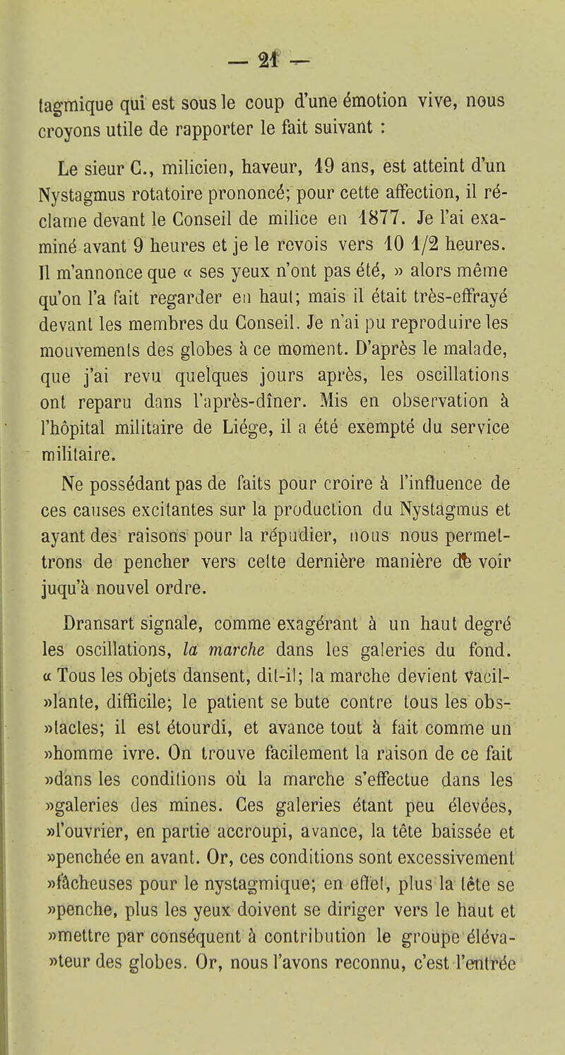 tagmique qui est sous le coup d'une émotion vive, nous croyons utile de rapporter le fait suivant : Le sieur G., milicien, haveur, 19 ans, est atteint d'un Nystagmus rotatoire prononcé; pour cette affection, il ré- clame devant le Conseil de milice en 1877. Je l'ai exa- miné avant 9 heures et je le revois vers 10 1/2 heures. Il m'annonce que « ses yeux n'ont pas été, » alors même qu'on l'a fait regarder en haut; mais il était très-efFrayé devant les membres du Conseil. Je n'ai pu reproduire les mouvements des globes à ce moment. D'après le malade, que j'ai revu quelques jours après, les oscillations ont reparu dans l'après-dîner. Mis en observation à l'hôpital militaire de Liège, il a été exempté du service militaire. Ne possédant pas de faits pour croire à l'influence de ces causes excitantes sur la production du Nystagmus et ayant des raisons pour la répudier, nous nous permet- trons de pencher vers celte dernière manière dfe voir juqu'à nouvel ordre. Dransart signale, comme exagérant à un haut degré les oscillations, la marche dans les galeries du fond, a Tous les objets dansent, dit-il; la marche devient vacil- lante, difficile; le patient se bute contre tous les obs- tacles; il est étourdi, et avance tout à fait comme un «homme ivre. On trouve facilement la raison de ce fait «dans les conditions où la marche s'effectue dans les «galeries des mines. Ces galeries étant peu élevées, «l'ouvrier, en partie accroupi, avance, la tête baissée et «penchée en avant. Or, ces conditions sont excessivement «fâcheuses pour le nystagmique; en effet, plus la tête se «penche, plus les yeux doivent se diriger vers le haut et «mettre par conséquent à contribution le groupe éléva- «teur des globes. Or, nous l'avons reconnu, c'est l'entrée