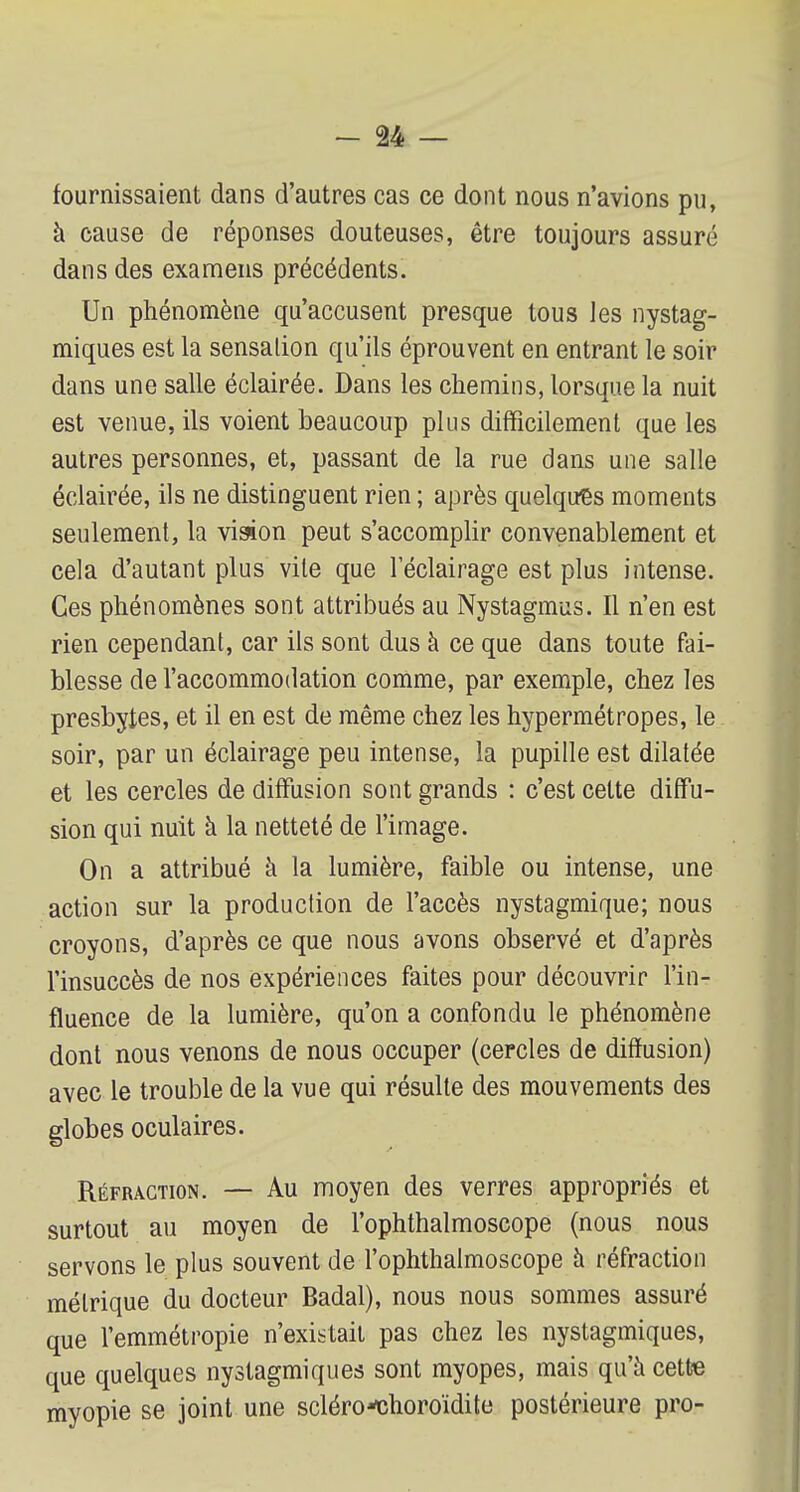 fournissaient dans d'autres cas ce dont nous n'avions pu, à cause de réponses douteuses, être toujours assuré dans des examens précédents. Un phénomène qu'accusent presque tous les nystag- miques est la sensation qu'ils éprouvent en entrant le soir dans une salle éclairée. Dans les chemins, lorsque la nuit est venue, ils voient beaucoup plus difficilement que les autres personnes, et, passant de la rue dans une salle éclairée, ils ne distinguent rien ; après quelques moments seulement, la vision peut s'accomplir convenablement et cela d'autant plus vile que l'éclairage est plus intense. Ces phénomènes sont attribués au Nystagmus. Il n'en est rien cependant, car ils sont dus à ce que dans toute fai- blesse de l'accommodation comme, par exemple, chez les presbytes, et il en est de même chez les hypermétropes, le soir, par un éclairage peu intense, la pupille est dilatée et les cercles de diffusion sont grands : c'est cette diffu- sion qui nuit à la netteté de l'image. On a attribué à la lumière, faible ou intense, une action sur la production de l'accès nystagmique; nous croyons, d'après ce que nous avons observé et d'après l'insuccès de nos expériences faites pour découvrir l'in- fluence de la lumière, qu'on a confondu le phénomène dont nous venons de nous occuper (cercles de diffusion) avec le trouble de la vue qui résulte des mouvements des globes oculaires. Réfraction. — Au moyen des verres appropriés et surtout au moyen de l'ophthalmoscope (nous nous servons le plus souvent de l'ophthalmoscope à réfraction métrique du docteur Badal), nous nous sommes assuré que l'emmétropie n'existait pas chez les nystagmiques, que quelques nystagmiques sont myopes, mais qu'à cette myopie se joint une scléro*choroïdite postérieure pro-