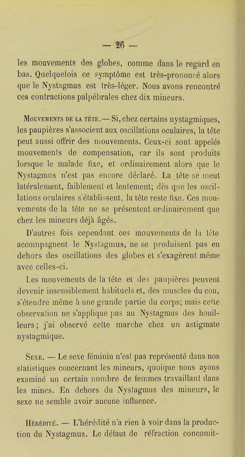 les mouvements des globes, comme dans le regard en bas. Quelquefois ce symptôme est très-prononcé alors que le Nystagmus est très-léger. Nous avons rencontré ces contractions palpébrales chez dix mineurs. Mouvements de la tête.—Si, chez certains nystagmiques, les paupières s'associent aux oscillations oculaires, la tête peut aussi offrir des mouvements. Ceux-ci sont appelés mouvements de compensation, car ils sont produits lorsque le malade fixe, et ordinairement alors que le Nystagmus n'est pas encore déclaré. La tête se meut latéralement, faiblement et lentement; dès que les oscil- lations oculaires s'établissent, la tête reste fixe. Ces mou- vements de la tête ne se présentent ordinairement que chez les mineurs déjà âgés. D'autres fois cependant ces mouvements de la tète accompagnent le Nystagmus, ne se produisent pas en dehors des oscillations des globes et s'exagèrent même avec celles-ci. Les mouvements de la tête et des paupières peuvent devenir insensiblement habituels et, des muscles du cou, s'étendre même a une grande partie du corps; mais ce'te observation ne s'applique pas au Nystagmus des houil- leurs ; j'ai observé celte marche chez un astigmate nystagmique. Sexe. — Le sexe féminin n'est pas représenté dans nos slatistiques concernant les mineurs, quoique nous ayons examiné un certain nombre de femmes travaillant dans les mines. En dehors du Nystagmus des mineurs, le sexe ne semble avoir aucune influence. Hérédité. — L'hérédité n'a rien à voir dans la produc- tion du Nystagmus. Le défaut de réfraction concomit-