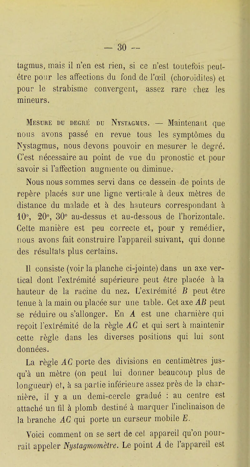 tagmus, mais il n'en est rien, si ce n'est toutefois peut- être pour les affections du fond de l'œil (choroïdiles) et pour le strabisme convergent, assez rare chez les mineurs. Mesure du degré du Nystagmus. — Maintenant que nous avons passé en revue tous les symptômes du Nystagmus, nous devons pouvoir en mesurer le degré. C'est nécessaire au point de vue du pronostic et pour savoir si l'affection augmente ou diminue. Nous nous sommes servi dans ce dessein de points de repère placés sur une ligne verticale à deux mètres de distance du malade et à des hauteurs correspondant à 10°, 20°, 30° au-dessus et au-dessous de l'horizontale. Celte manière est peu correcte et, pour y remédier, nous avons fait construire l'appareil suivant, qui donne des résultais plus certains. Il consiste (voir la planche ci-jointe) dans un axe ver- tical dont l'extrémité supérieure peut être placée à la hauteur de la racine du nez. L'extrémité B peut être tenue à la main ou placée sur une table. Cet axe AB peut se réduire ou s'allonger. En A est une charnière qui reçoit l'extrémité delà règle AC et qui sert à maintenir cette règle dans les diverses posilions qui lui sont données. La règle AC porte des divisions en centimètres jus- qu'à un mètre (on peut lui donner beaucoup plus de longueur) et, à sa partie inférieure assez près de la char- nière, il y a un demi-cercle gradué : au centre est attaché un fil à plomb destiné à marquer l'inclinaison de la branche AC qui porte un curseur mobile E. Voici comment on se sert de cet appareil qu'on pour- rait appeler Nystagmomètre. Le point A de l'appareil est