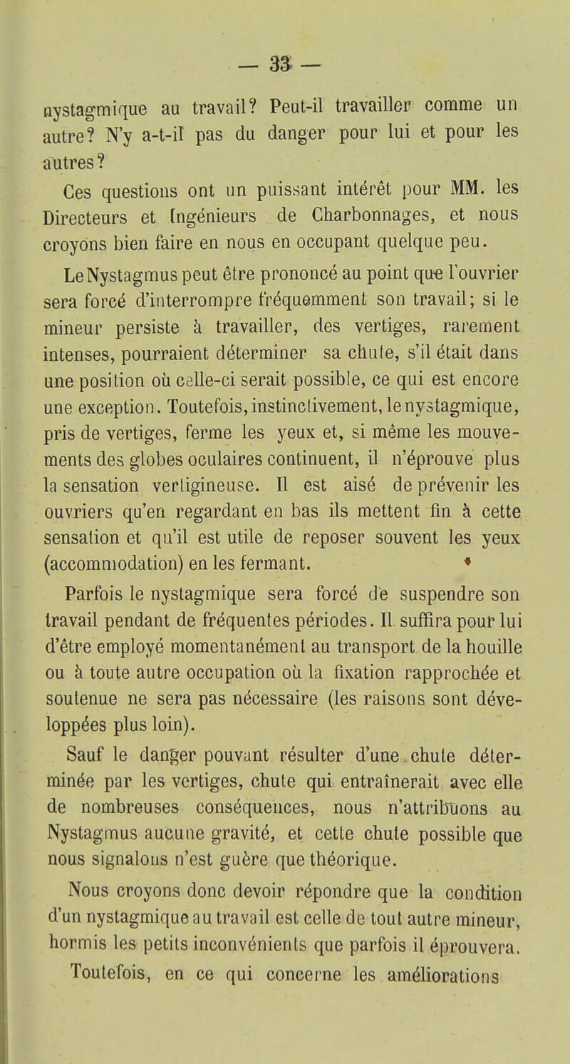 nystagmique au travail? Peut-il travailler comme un autre? N'y a-t-il pas du danger pour lui et pour les autres ? Ces questions ont un puissant intérêt pour MM. les Directeurs et Ingénieurs de Charbonnages, et nous croyons bien faire en nous en occupant quelque peu. LeNystagmus peut être prononcé au point que l'ouvrier sera forcé d'interrompre fréquemment son travail; si le mineur persiste à travailler, des vertiges, rarement intenses, pourraient déterminer sa chufe, s'il était dans une position où celle-ci serait possible, ce qui est encore une exception. Toutefois, instinctivement, le nystagmique, pris de vertiges, ferme les yeux et, si même les mouve- ments des globes oculaires continuent, il n'éprouve plus la sensation vertigineuse. Il est aisé de prévenir les ouvriers qu'en regardant en bas ils mettent fin à cette sensation et qu'il est utile de reposer souvent les yeux (accommodation) en les fermant. f Parfois le nystagmique sera forcé de suspendre son travail pendant de fréquentes périodes. Il suffira pour lui d'être employé momentanément au transport de la houille ou à toute autre occupation ou la fixation rapprochée et soutenue ne sera pas nécessaire (les raisons sont déve- loppées plus loin). Sauf le danger pouvant résulter d'une chute déter- minée par les vertiges, chute qui entraînerait avec elle de nombreuses conséquences, nous n'attribuons au Nystagmus aucune gravité, et cette chute possible que nous signalons n'est guère que théorique. Nous croyons donc devoir répondre que la condition d'un nystagmique au travail est celle de tout autre mineur, hormis les petits inconvénients que parfois il éprouvera. Toutefois, en ce qui concerne les améliorations