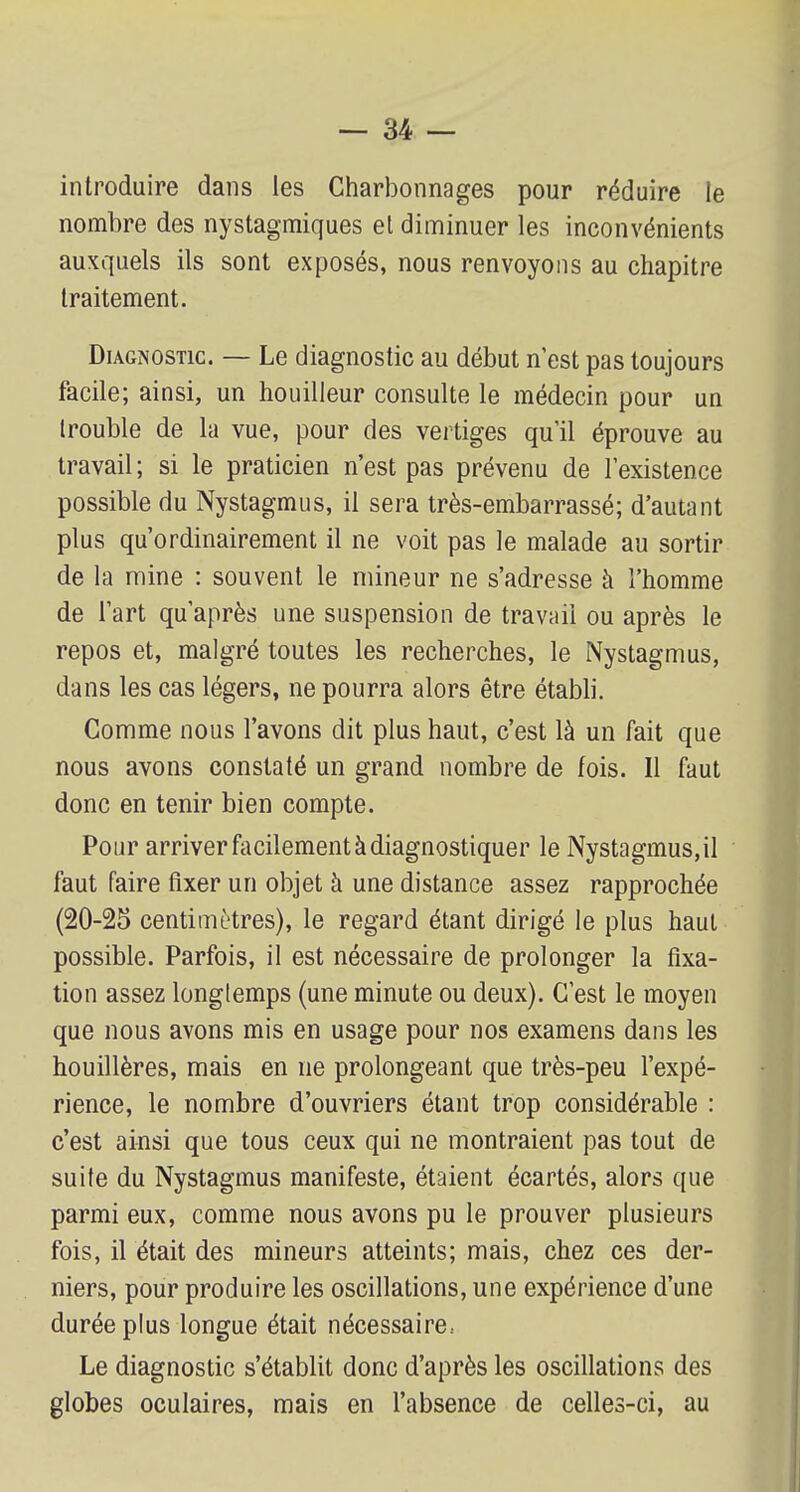 introduire dans les Charbonnages pour réduire le nombre des nystagmiques et diminuer les inconvénients auxquels ils sont exposés, nous renvoyons au chapitre traitement. Diagnostic. — Le diagnostic au début n'est pas toujours facile; ainsi, un houilleur consulte le médecin pour un trouble de la vue, pour des vertiges qu'il éprouve au travail ; si le praticien n'est pas prévenu de l'existence possible du Nystagmus, il sera très-embarrassé; d'autant plus qu'ordinairement il ne voit pas le malade au sortir de la mine : souvent le mineur ne s'adresse à l'homme de l'art qu'après une suspension de travail ou après le repos et, malgré toutes les recherches, le Nystagmus, dans les cas légers, ne pourra alors être établi. Comme nous l'avons dit plus haut, c'est là un fait que nous avons constaté un grand nombre de fois. Il faut donc en tenir bien compte. Pour arriver facilement à diagnostiquer le Nystagmus,il faut faire fixer un objet à une distance assez rapprochée (20-25 centimètres), le regard étant dirigé le plus haut possible. Parfois, il est nécessaire de prolonger la fixa- tion assez longtemps (une minute ou deux). C'est le moyen que nous avons mis en usage pour nos examens dans les houillères, mais en ne prolongeant que très-peu l'expé- rience, le nombre d'ouvriers étant trop considérable : c'est ainsi que tous ceux qui ne montraient pas tout de suite du Nystagmus manifeste, étaient écartés, alors que parmi eux, comme nous avons pu le prouver plusieurs fois, il était des mineurs atteints; mais, chez ces der- niers, pour produire les oscillations, une expérience d'une durée plus longue était nécessaire.- Le diagnostic s'établit donc d'après les oscillations des globes oculaires, mais en l'absence de celles-ci, au