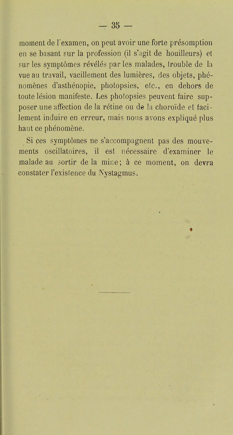 moment de l'examen, on peut avoir une forte présomption en se basant sur la profession (il s'agit de houilleurs) et sur les symptômes révélés parles malades, (rouble de la vue au travail, vacillement des lumières, des objets, phé- nomènes d'asthénopie, photopsies, etc., en dehors de toute lésion manifeste. Les pholopsies peuvent faire sup- poser une affection de la rétine ou de la choroïde et faci- lement induire en erreur, mais nous avons expliqué plus haut ce phénomène. Si ces symptômes ne s'accompagnent pas des mouve- ments oscillatoires, il est nécessaire d'examiner le malade au sortir delà mine; à ce moment, on devra constater l'existence du Nystagmus.
