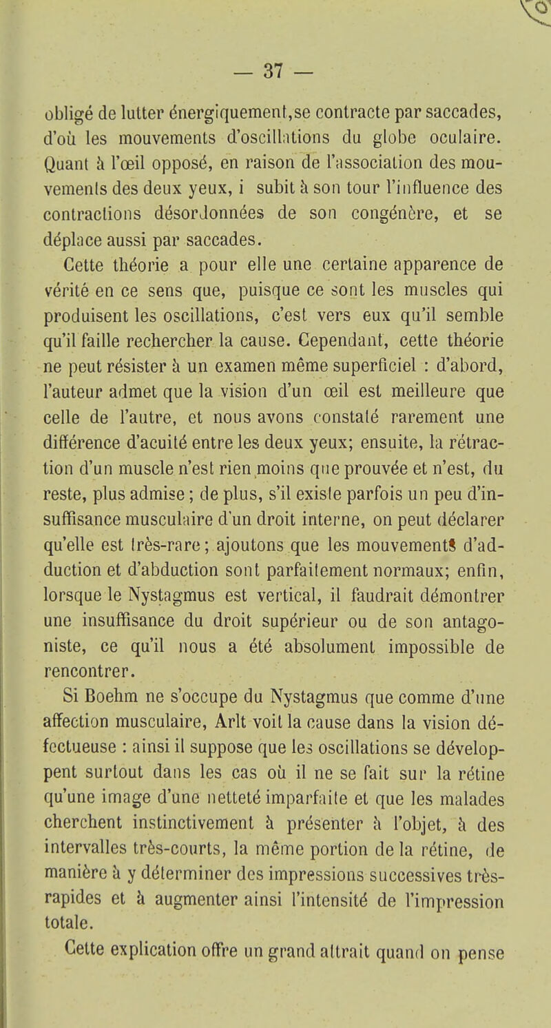 obligé de lutter énergiquement,se contracte par saccades, d'où les mouvements d'oscillations du globe oculaire. Quant a l'œil opposé, en raison de l'association des mou- vements des deux yeux, i subit à son tour l'influence des contractions désordonnées de son congénère, et se dépince aussi par saccades. Cette théorie a pour elle une certaine apparence de vérité en ce sens que, puisque ce sont les muscles qui produisent les oscillations, c'est vers eux qu'il semble qu'il faille rechercher la cause. Cependant, cette théorie ne peut résister à un examen même superficiel : d'abord, l'auteur admet que la vision d'un œil est meilleure que celle de l'autre, et nous avons constaté rarement une différence d'acuité entre les deux yeux; ensuite, la rétrac- tion d'un muscle n'est rien moins que prouvée et n'est, du reste, plus admise ; de plus, s'il existe parfois un peu d'in- suffisance musculaire d'un droit interne, on peut déclarer qu'elle est très-rare; ajoutons que les mouvements d'ad- duction et d'abduction sont parfaitement normaux; enfin, lorsque le Nystagmus est vertical, il faudrait démontrer une insuffisance du droit supérieur ou de son antago- niste, ce qu'il nous a été absolument impossible de rencontrer. Si Boehm ne s'occupe du Nystagmus que comme d'une affection musculaire, Arlt voit la cause dans la vision dé- fectueuse : ainsi il suppose que les oscillations se dévelop- pent surtout dans les cas où il ne se fait sur la rétine qu'une image d'une netteté imparfaite et que les malades cherchent instinctivement à présenter à l'objet, à des intervalles très-courts, la même portion de la rétine, de manière à y déterminer des impressions successives très- rapides et à augmenter ainsi l'intensité de l'impression totale. Cette explication offre un grand attrait quand on pense