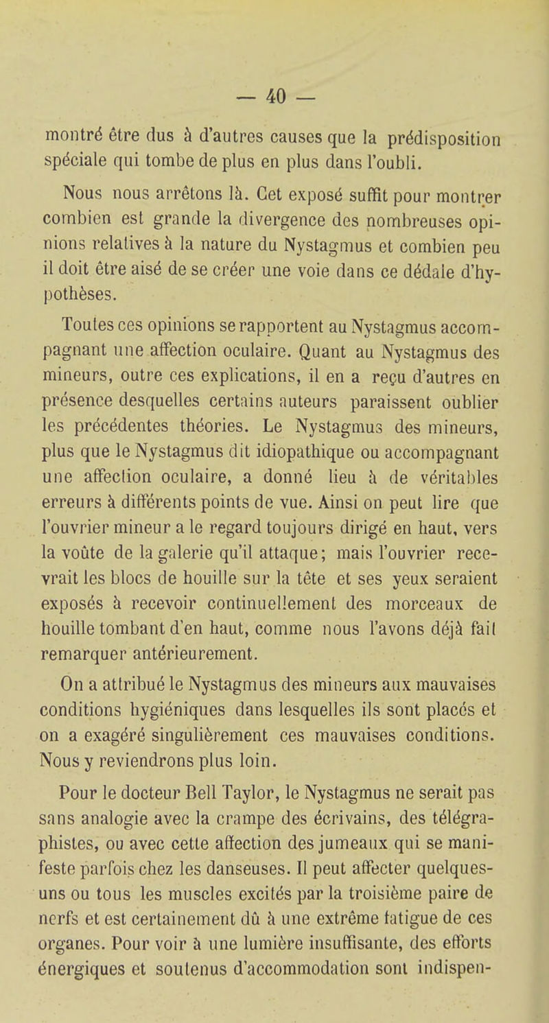montré être dus à d'autres causes que la prédisposition spéciale qui tombe de plus en plus dans l'oubli. Nous nous arrêtons là. Cet exposé suffit pour montrer combien est grande la divergence des nombreuses opi- nions relatives à la nature du Nystagmus et combien peu il doit être aisé de se créer une voie dans ce dédale d'hy- pothèses. Toutes ces opinions se rapportent au Nystagmus accom- pagnant une affection oculaire. Quant au Nystagmus des mineurs, outre ces explications, il en a reçu d'autres en présence desquelles certains auteurs paraissent oublier les précédentes théories. Le Nystagmus des mineurs, plus que le Nystagmus dit idiopathique ou accompagnant une affeclion oculaire, a donné lieu a de véritables erreurs à différents points de vue. Ainsi on peut lire que l'ouvrier mineur a le regard toujours dirigé en haut, vers la voûte de la galerie qu'il attaque; mais l'ouvrier rece- vrait les blocs de houille sur la tête et ses yeux seraient exposés à recevoir continuellement des morceaux de houille tombant d'en haut, comme nous l'avons déjà fail remarquer antérieurement. On a atlribué le Nystagmus des mineurs aux mauvaises conditions hygiéniques dans lesquelles ils sont places et on a exagéré singulièrement ces mauvaises conditions. Nous y reviendrons plus loin. Pour le docteur Bell Taylor, le Nystagmus ne serait pas sans analogie avec la crampe des écrivains, des télégra- phistes, ou avec cette affection des jumeaux qui se mani- feste parfois chez les danseuses. Il peut affecter quelques- uns ou tous les muscles excités par la troisième paire de nerfs et est certainement dû à une extrême fatigue de ces organes. Pour voir à une lumière insuffisante, des efforts énergiques et soutenus d'accommodation sont indispen-