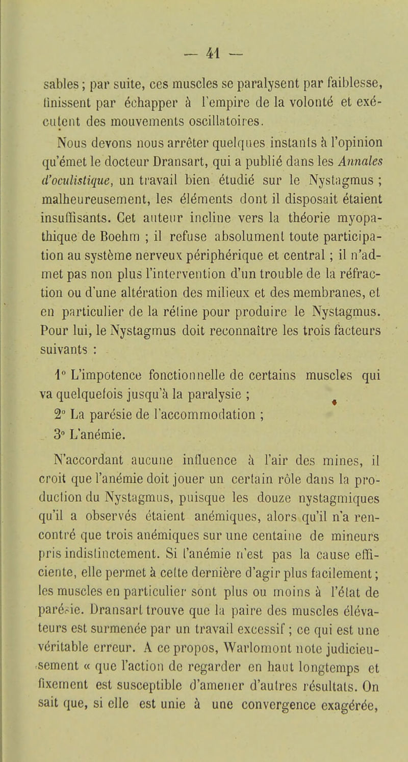 sables ; par suite, ces muscles se paralysent par faiblesse, Unissent par échapper à l'empire de la volonté et exé- cutent des mouvements oscillatoires. Nous devons nous arrêter quelques instants à l'opinion qu'émet le docteur Dransart, qui a publié dans les Annales d'ocnlistique, un travail bien étudié sur le Nystagmus ; malheureusement, les éléments dont il disposait étaient insuffisants. Cet auteur incline vers la théorie myopa- thique de Boehm ; il refuse absolument toute participa- tion au système nerveux périphérique et central ; il n'ad- met pas non plus l'intervention d'un trouble de la réfrac- tion ou dune altération des milieux et des membranes, et en particulier de la réline pour produire le Nystagmus. Pour lui, le Nystagmus doit reconnaître les trois facteurs suivants : i° L'impotence fonctionnelle de certains muscles qui va quelquefois jusqu'à la paralysie ; 2° La parésie de l'accommodation ; 3° L'anémie. N'accordant aucune influence à l'air des mines, il croit que l'anémie doit jouer un certain rôle dans la pro- duction du Nystagmus, puisque les douze nystagmiques qu'il a observés étaient anémiques, alors qu'il n'a ren- contré que trois anémiques sur une centaine de mineurs pris indistinctement. Si l'anémie n'est pas la cause effi- ciente, elle permet à celte dernière d'agir plus facilement ; les muscles en particulier sont plus ou moins à l'état de parérie. Dransart trouve que la paire des muscles éléva- teurs est surmenée par un travail excessif ; ce qui est une véritable erreur. A ce propos, Warlomont note judicieu- sement « que l'action de regarder en haut longtemps et fixement est susceptible d'amener d'autres résultats. On sait que, si clic est unie à une convergence exagérée,