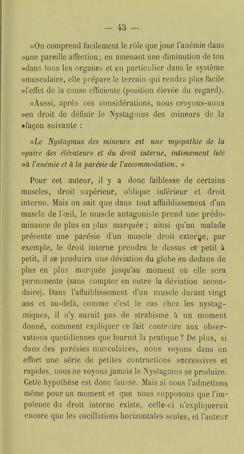 »0n comprend facilement le rôle que joue l'anémie dans »une pareille affection; en amenant une diminution de ton «dans lous les organes et en particulier dans le système «musculaire, elle prépare le terrain qui rendra plus facile «l'effet de la cause efficiente (position élevée du regard). «Aussi, après ces considérations, nous croyons-nous «en droit de définir le Nystagmus des mineurs de la «façon suivante : »Le Nystagmus des mineurs est une myopathie de la »paire des élévateurs et du droit interne, intimement liée «à l'anémie et à la parésie de l'accommodation. » Pour cet auteur, il y a donc faiblesse de certains muscles, droit supérieur, oblique inférieur et droit interne. Mais on sait que dans tout affaiblissement d'un muscle de l'œil, le muscle antagoniste prend une prédo- minance de plus en plus marquée ; ainsi qu'un malade présente une parésie d'un muscle droit externe, par exemple, le droit interne prendra le dessus et petit à petit, il se produira une déviation du globe en dedans de plus en plus marquée jusqu'au moment où elle sera permanente (sans compter en outre la déviation secon- daire). Dans l'affaiblissement d'un muscle durant vingt ans et au-delà, comme c'est le cas chez les nystag- miques, il n'y aurait pas de strabisme à un moment donné, comment expliquer ce fait contraire aux obser- vations quotidiennes que fournit la pratique ? De plus, si dans des parésies musculaires, nous voyons dans un effort une série de petites contractions successives et rapides, nous ne voyons jamais le Nyslagmus se produire. Cetle hypothèse est donc fausse. Mais si nous l'admettons même pour un moment et que nous supposons que l'im- polence du droit interne existe, celle-ci n'expliquerait encore que les oscillations horizontales seules, et l'auteur