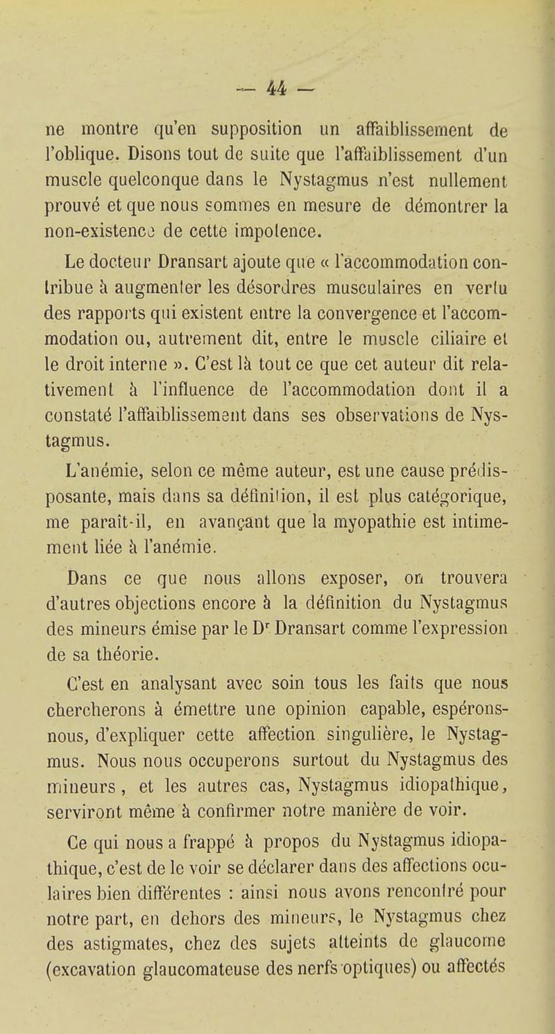 ne montre qu'en supposition un affaiblissement de l'oblique. Disons tout de suite que l'affaiblissement d'un muscle quelconque dans le Nystagmus n'est nullement prouvé et que nous sommes en mesure de démontrer la non-existence de cette impotence. Le docteur Dransart ajoute que « l'accommodation con- tribue h augmenter les désordres musculaires en vertu des rapports qui existent entre la convergence et l'accom- modation ou, autrement dit, entre le muscle ciliaire et le droit interne ». C'est là tout ce que cet auteur dit rela- tivement à l'influence de l'accommodation dont il a constaté l'affaiblissement dans ses observations de Nys- tagmus. L'anémie, selon ce même auteur, est une cause prédis- posante, mais dans sa défînilion, il est plus catégorique, me paraît-il, en avançant que la myopathie est intime- ment liée à l'anémie. Dans ce que nous allons exposer, on trouvera d'autres objections encore à la définition du Nystagmus des mineurs émise par le Dr Dransart comme l'expression de sa théorie. C'est en analysant avec soin tous les faits que nous chercherons à émettre une opinion capable, espérons- nous, d'expliquer cette affection singulière, le Nystag- mus. Nous nous occuperons surtout du Nystagmus des mineurs, et les autres cas, Nystagmus idiopathique, serviront même à confirmer notre manière de voir. Ce qui nous a frappé à propos du Nystagmus idiopa- thique, c'est de le voir se déclarer dans des affections ocu- laires bien différentes : ainsi nous avons rencontré pour notre part, en dehors des mineurs, le Nystagmus chez des astigmates, chez des sujets atteints de glaucome (excavation glaucomateuse des nerfs optiques) ou affectés