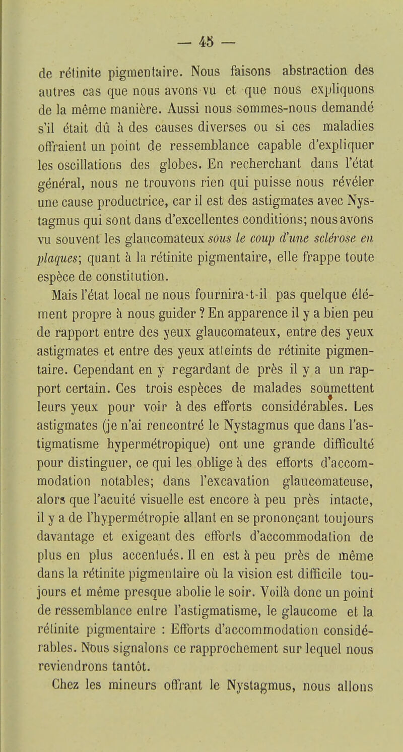 de rélinite pigmentaire. Nous faisons abstraction des autres cas que nous avons vu et que nous expliquons de la même manière. Aussi nous sommes-nous demandé s'il était dû à des causes diverses ou si ces maladies offraient un point de ressemblance capable d'expliquer les oscillations des globes. En recherchant dans l'état général, nous ne trouvons rien qui puisse nous révéler une cause productrice, car il est des astigmates avec Nys- tagmus qui sont dans d'excellentes conditions; nous avons vu souvent les glaucomateux sous le coup d'une sclérose en plaques; quant à la rétinite pigmentaire, elle frappe toute espèce de constitution. Mais l'état local ne nous fournira-t-il pas quelque élé- ment propre à nous guider ? En apparence il y a bien peu de rapport entre des yeux glaucomateux, entre des yeux astigmates et entre des yeux atteints de rétinite pigmen- taire. Cependant en y regardant de près il y a un rap- port certain. Ces trois espèces de malades soumettent leurs yeux pour voir à des efforts considérables. Les astigmates (je n'ai rencontré le Nystagmus que dans l'as- tigmatisme hypermétropique) ont une grande difficulté pour distinguer, ce qui les oblige à des efforts d'accom- modation notables; dans l'excavation glaucomateuse, alors que l'acuité visuelle est encore à peu près intacte, il y a de l'hypermétropie allant en se prononçant toujours davantage et exigeant des efforts d'accommodation de plus en plus accentués. Il en est a peu près de même dans la rétinite pigmentaire où la vision est difficile tou- jours et même presque abolie le soir. Voilà donc un point de ressemblance entre l'astigmatisme, le glaucome et la rélinite pigmentaire : Efforts d'accommodation considé- rables. Nous signalons ce rapprochement sur lequel nous reviendrons tantôt. Chez les mineurs offrant le Nystagmus, nous allons