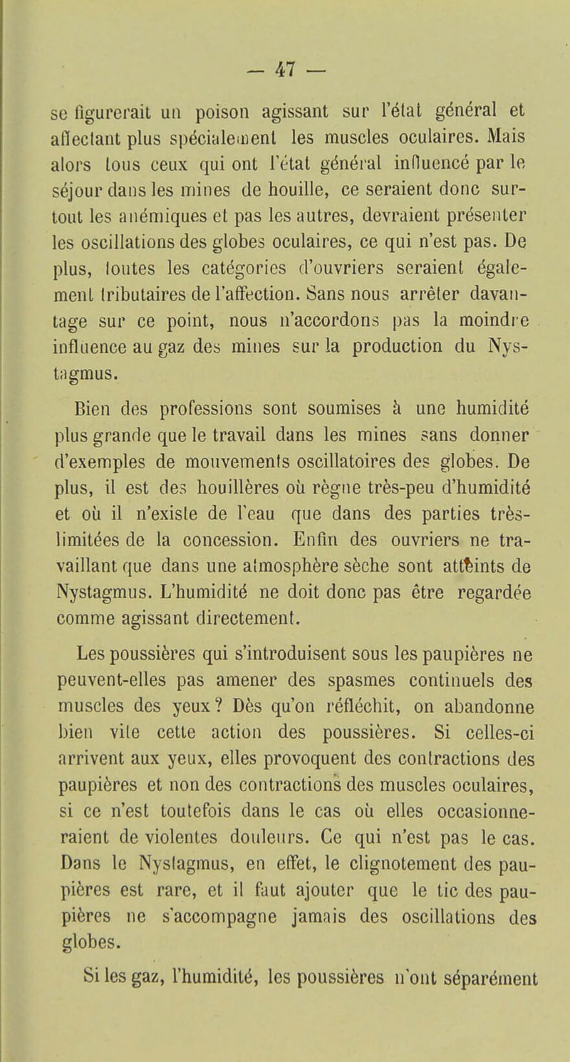 se figurerait un poison agissant sur l'état général et afieclant plus spécialement les muscles oculaires. Mais alors tous ceux qui ont l'état général influencé par le séjour dans les mines de houille, ce seraient donc sur- tout les anémiques et pas les autres, devraient présenter les oscillations des globes oculaires, ce qui n'est pas. De plus, loutes les catégories d'ouvriers seraient égale- ment Iributaires de l'affection. Sans nous arrêter davan- tage sur ce point, nous n'accordons pas la moindre influence au gaz des mines sur la production du Nys- tagmus. Bien des professions sont soumises à une humidité plus grande que le travail dans les mines sans donner d'exemples de mouvemenls oscillatoires des globes. De plus, il est des houillères où règne très-peu d'humidité et où il n'existe de feau que dans des parties très- limitées de la concession. Enfin des ouvriers ne tra- vaillant que dans une aîmosphère sèche sont atteints de Nystagmus. L'humidité ne doit donc pas être regardée comme agissant directement. Les poussières qui s'introduisent sous les paupières ne peuvent-elles pas amener des spasmes continuels des muscles des yeux? Dès qu'on réfléchit, on abandonne bien vile cette action des poussières. Si celles-ci arrivent aux yeux, elles provoquent des contractions des paupières et non des contractions des muscles oculaires, si ce n'est toutefois dans le cas où elles occasionne- raient de violentes douleurs. Ce qui n'est pas le cas. Dans le Nyslagmus, en effet, le clignotement des pau- pières est rare, et il faut ajouter que le tic des pau- pières ne s'accompagne jamais des oscillations des globes. Si les gaz, l'humidité, les poussières n'ont séparément
