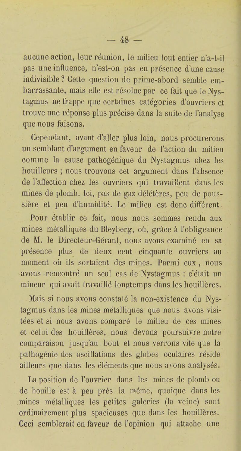 aucune action, leur réunion, le milieu tout entier n'a-t-i! pas une influence, n'est-on pas en présence d'une cause indivisible ? Cette question de prime-abord semble em- barrassante, mais elle est résolue par ce fait que le Nys- tagmus ne frappe que certaines catégories d'ouvriers et trouve une réponse plus précise dans la suite de l'analyse que nous faisons. Cependant, avant d'aller plus loin, nous procurerons un semblant d'argument en faveur de l'action du milieu comme la cause pathogénique du Nystagmus chez les houilleurs ; nous trouvons cet argument dans l'absence de l'affection chez les ouvriers qui travaillent dans les mines de plomb. Ici, pas de gaz délétères, peu de pous- sière et peu d'humidité. Le milieu est donc différent. Pour établir ce fait, nous nous sommes rendu aux mines métalliques du Bleyberg, où, grâce à l'obligeance de M. le Directeur-Gérant, nous avons examiné en sa présence plus de deux cent cinquante ouvriers au moment où ils sortaient des mines. Parmi eux, nous avons rencontré un seul cas de Nystagmus : c'était un mineur qui avait travaillé longtemps dans les houillères. Mais si nous avons constaté la non-existence du Nys- tagmus dans les mines métalliques que nous avons visi- tées et si nous avons comparé le milieu de ces mines et celui des houillères, nous devons poursuivre notre comparaison jusqu'au bout et nous verrons vite que la pathogénie des oscillations des globes oculaires réside ailleurs que dans les éléments que nous avons analysés. La position de l'ouvrier dans les mines de plomb ou de houille est à peu près la même, quoique dans les mines métalliques les petites galeries (la veine) sont ordinairement plus spacieuses que dans les houillères. Ceci semblerait en faveur de l'opinion qui attache une