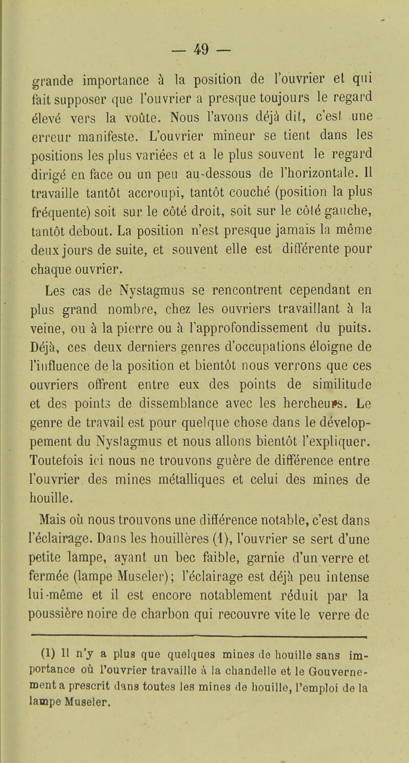 grande importance a la position de l'ouvrier et qui fait supposer que l'ouvrier a presque toujours le regard élevé vers la voûte. Nous l'avons déjà dit, c'est une erreur manifeste. L'ouvrier mineur se tient dans les positions les plus variées et a le plus souvent le regard dirigé en face ou un peu au-dessous de l'horizontale. Il travaille tantôt accroupi, tantôt couché (position la plus fréquente) soit sur le côté droit, soit sur le côté gauche, tantôt debout. La position n'est presque jamais la même deux jours de suite, et souvent elle est différente pour chaque ouvrier. Les cas de Nystagmus se rencontrent cependant en plus grand nombre, chez les ouvriers travaillant à la veine, ou à la pierre ou à l'approfondissement du puits. Déjà, ces deux derniers genres d'occupations éloigne de l'influence delà position et bientôt nous verrons que ces ouvriers offrent entre eux des points de similitude et des points de dissemblance avec les hercheui»s. Le genre de travail est pour quelque chose dans le dévelop- pement du Nystagmus et nous allons bientôt l'expliquer. Toutefois ici nous ne trouvons guère de différence entre l'ouvrier des mines métalliques et celui des mines de houille. Mais où nous trouvons une différence notable, c'est dans l'éclairage. Dans les houillères (1), l'ouvrier se sert d'une petite lampe, ayant un bec faible, garnie d'un verre et fermée (lampe Museler); l'éclairage est déjà peu intense lui-même et il est encore notablement réduit par la poussière noire de charbon qui recouvre vite le verre de (1) 11 n'y a plus que quelques mines de houille sans im- portance où l'ouvrier travaille à la chandelle et le Gouverne- ment a prescrit dans toutes les mines de houille, l'emploi de la lampe Museler.