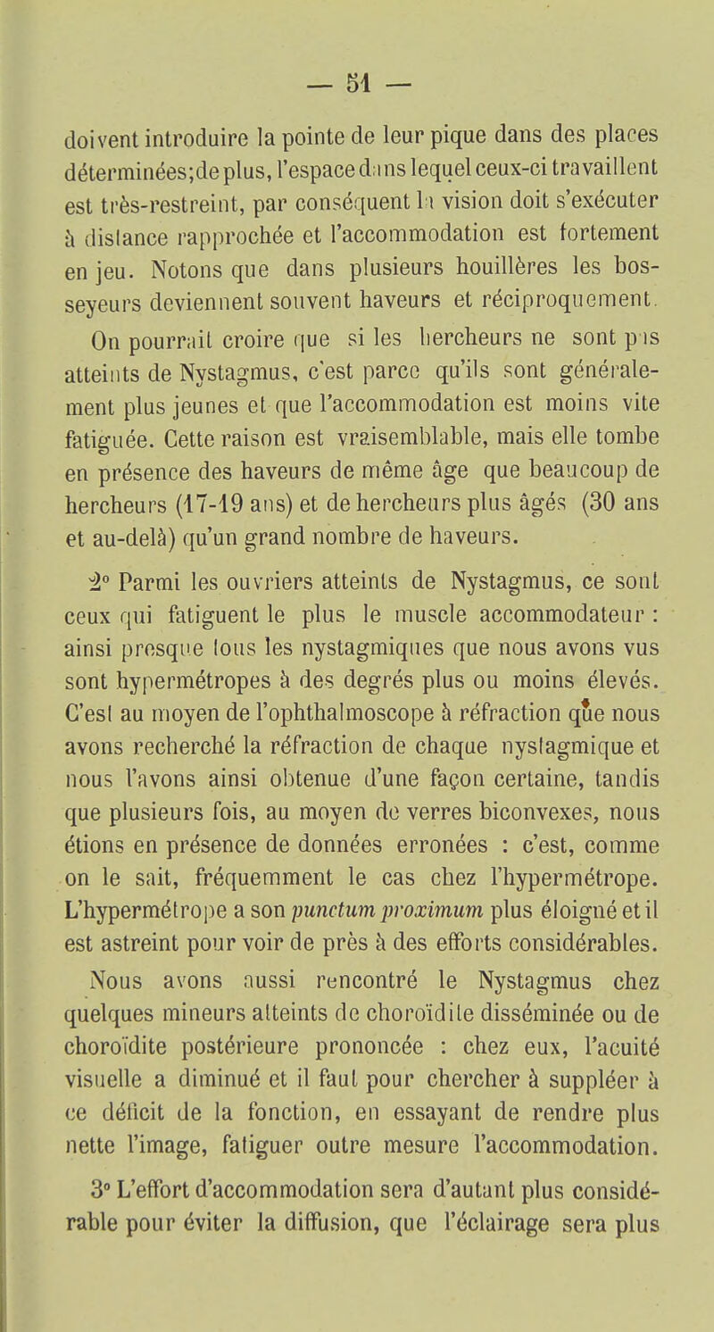doivent introduire la pointe de leur pique dans des places déterminées;de plus, l'espace dans lequel ceux-ci travaillent est très-restreint, par conséquent h vision doit s'exécuter à dislance rapprochée et l'accommodation est fortement en jeu. Notons que dans plusieurs houillères les bos- seyeurs deviennent souvent haveurs et réciproquement. On pourrait croire que si les liercheurs ne sont pis atteints de Nystagmus, c'est parce qu'ils sont générale- ment plus jeunes et que l'accommodation est moins vite fatiguée. Cette raison est vraisemblable, mais elle tombe en présence des haveurs de même âge que beaucoup de hercheurs (17-19 ans) et dehercheurs plus âgés (30 ans et au-delà) qu'un grand nombre de haveurs. :2° Parmi les ouvriers atteints de Nystagmus, ce sont ceux qui fatiguent le plus le muscle accommodateur : ainsi presque lous les nystagmiques que nous avons vus sont hypermétropes à des degrés plus ou moins élevés. G'esl au moyen de l'ophthalmoscope à réfraction que nous avons recherché la réfraction de chaque nyslagmique et nous l'avons ainsi obtenue d'une façon certaine, tandis que plusieurs fois, au moyen de verres biconvexes, nous étions en présence de données erronées : c'est, comme on le sait, fréquemment le cas chez l'hypermétrope. L'hypermétrope a son punctum proximum plus éloigné et il est astreint pour voir de près à des efforts considérables. Nous avons aussi rencontré le Nystagmus chez quelques mineurs atteints de choroïdile disséminée ou de choroïdite postérieure prononcée : chez eux, l'acuité visuelle a diminué et il faut pour chercher à suppléer à ce déficit de la fonction, en essayant de rendre plus nette l'image, fatiguer outre mesure l'accommodation. 3° L'effort d'accommodation sera d'autant plus considé- rable pour éviter la diffusion, que l'éclairage sera plus