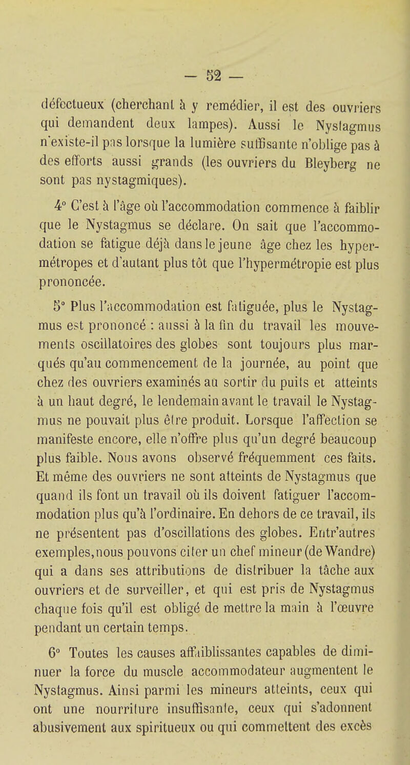 défectueux (cherchant à y remédier, il est des ouvriers qui demandent deux lampes). Aussi le Nystagmus n'existe-il pas lorsque la lumière suffisante n'oblige pas à des efforts aussi grands (les ouvriers du Bleyberg ne sont pas nystagmiques). 4° C'est à l'âge où l'accommodation commence à faiblir que le Nystagmus se déclare. On sait que l'accommo- dation se fatigue déjà dans le jeune âge chez les hyper- métropes et d'autant plus tôt que l'hypermétropie est plus prononcée. 5° Plus l'accommodation est fatiguée, plus le Nystag- mus est prononcé : aussi à la fin du travail les mouve- ments oscillatoires des globes sont toujours plus mar- qués qu'au commencement de la journée, au point que chez des ouvriers examinés au sortir du puils et atteints à un haut degré, le lendemain avant le travail le Nystag- mus ne pouvait plus êlre produit. Lorsque l'affection se manifeste encore, elle n'offre plus qu'un degré beaucoup plus faible. Nous avons observé fréquemment ces faits. Et même des ouvriers ne sont atteints de Nystagmus que quand ils font un travail où ils doivent fatiguer l'accom- modation plus qu'à l'ordinaire. En dehors de ce travail, ils ne présentent pas d'oscillations des globes. Entr'autres exemples,nous pouvons citer un chef mineur (de Wandre) qui a dans ses attributions de distribuer la tâche aux ouvriers et de surveiller, et qui est pris de Nystagmus chaque fois qu'il est obligé de mettre la main à l'œuvre pendant un certain temps. 6° Toutes les causes affaiblissantes capables de dimi- nuer la force du muscle accommodateur augmentent le Nystagmus. Ainsi parmi les mineurs atteints, ceux qui ont une nourriture insuffisante, ceux qui s'adonnent abusivement aux spiritueux ou qui commettent des excès