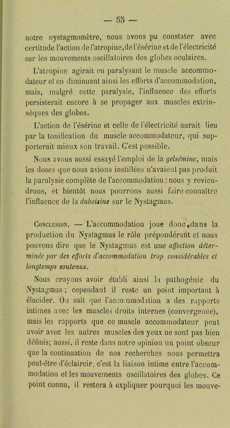 notre nystagmomètre, nous avons pu constater avec certitude l'action de l'atropine,de l'ésérine et de l'électricité sur les mouvements oscillatoires des globes oculaires. L'atropine agirait en paralysant le muscle accommo- dateur et en diminuant ainsi les efforts d'accommodation, mais, malgré cette paralysie, l'influence des efforts persisterait encore à se propager aux muscles extrin- sèques des globes. L'action de l'ésérine et celle de l'électricité aurait lieu par la tonification du muscle accommodateur, qui sup- porterait mieux son travail. C'est possible. Nous avons aussi essayé l'emploi de la gelsémine, mais les doses que nous avions instillées n'avaient pas produit la paralysie complète de l'accommodation : nous y revien- drons, et bientôt nous pourrons aussi faire connaître l'influence de la duboisine sur le Nystagmus. Conclusion. — L'accommodation joue donc«dans la production du Nyslagmus le rôle prépondérant et nous pouvons dire que le Nystagmus est une affection déter- minée par des efforts d'accommodation trop considérables et longtemps soutenus. Nous croyons avoir établi ainsi la pathogénie du Nystagmus ; cependant il reste un point important à élucider. On sait que l'accommodation a des rapports intimes avec les muscles droits internes (convergence), mais les rapports que ce muscle accommodateur peut avoir avec les autres muscles des yeux ne sont pas bien définis; aussi, il reste dans notre opinion un point obscur que la continuation de nos recherches nous permettra peut-être d'éclaircir, c'est la liaison intime entre l'accom- modation et les mouvements oscillatoires des globes. Ce point connu, il restera à expliquer pourquoi les mouve-