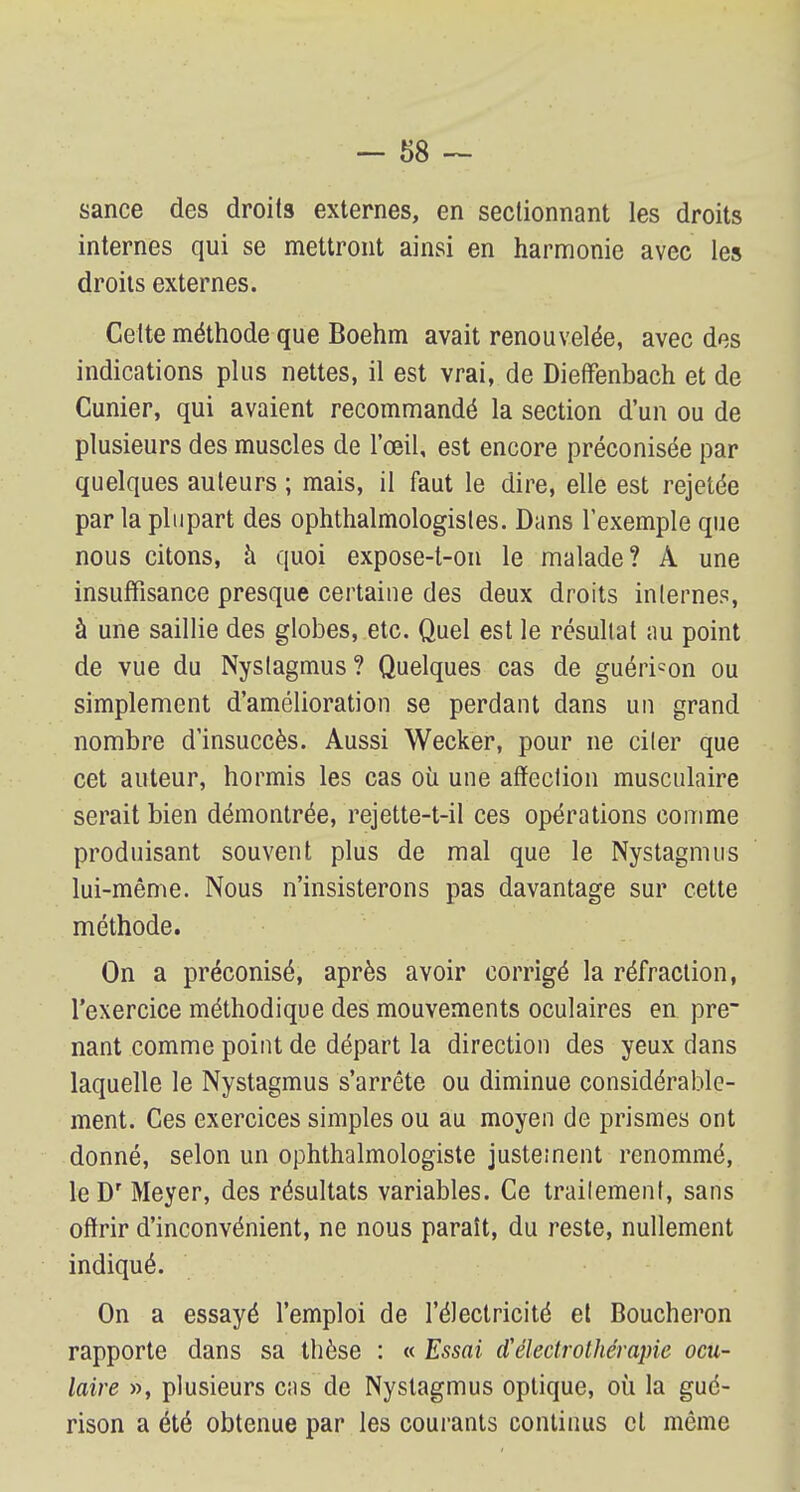 sance des droits externes, en sectionnant les droits internes qui se mettront ainsi en harmonie avec les droits externes. Cette méthode que Boehm avait renouvelée, avec des indications plus nettes, il est vrai, de Dieffènbach et de Cunier, qui avaient recommandé la section d'un ou de plusieurs des muscles de l'œil, est encore préconisée par quelques auteurs ; mais, il faut le dire, elle est rejetée par la plupart des ophtalmologistes. Dans l'exemple que nous citons, à quoi expose-t-on le malade? À une insuffisance presque certaine des deux droits internes, à une saillie des globes, etc. Quel est le résultat au point de vue du Nystagmus? Quelques cas de guéricon ou simplement d'amélioration se perdant dans un grand nombre d'insuccès. Aussi Wecker, pour ne citer que cet auteur, hormis les cas où une affection musculaire serait bien démontrée, rejette-t-il ces opérations comme produisant souvent plus de mal que le Nystagmus lui-même. Nous n'insisterons pas davantage sur cette méthode. On a préconisé, après avoir corrigé la réfraction, l'exercice méthodique des mouvements oculaires en pre~ nant comme point de départ la direction des yeux dans laquelle le Nystagmus s'arrête ou diminue considérable- ment. Ces exercices simples ou au moyen de prismes ont donné, selon un ophthalmologiste justement renommé, le Dr Meyer, des résultats variables. Ce trailement, sans offrir d'inconvénient, ne nous paraît, du reste, nullement indiqué. On a essayé l'emploi de l'électricité et Boucheron rapporte dans sa thèse : « Essai d'éleclrothérapie ocu- laire », plusieurs cas de Nystagmus optique, où la gué- rison a été obtenue par les courants continus et même