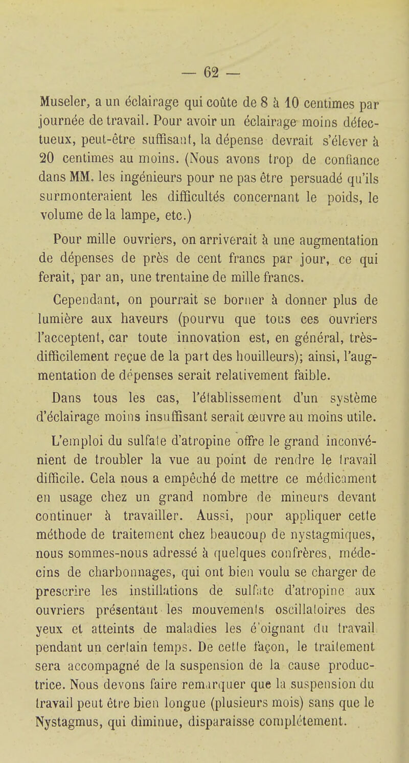 Museler, a un éclairage qui coûte de 8 à 10 centimes par journée de travail. Pour avoir un éclairage moins défec- tueux, peut-être suffisant, la dépense devrait s'élever à 20 centimes au moins. (Nous avons trop de confiance dans MM. les ingénieurs pour ne pas être persuadé qu'ils surmonteraient les difficultés concernant le poids, le volume de la lampe, etc.) Pour mille ouvriers, on arriverait à une augmentation de dépenses de près de cent francs par jour, ce qui ferait, par an, une trentaine de mille francs. Cependant, on pourrait se borner à donner plus de lumière aux haveurs (pourvu que tous ces ouvriers l'acceptent, car toute innovation est, en général, très- difficilement reçue de la part des houilleurs); ainsi, l'aug- mentation de dépenses serait relativement faible. Dans tous les cas, l'élablissement d'un système d'éclairage moins insuffisant serait œuvre au moins utile. L'emploi du sulfate d'atropine offre le grand inconvé- nient de troubler la vue au point de rendre le Iravail difficile. Cela nous a empêché de mettre ce médicament en usage chez un grand nombre de mineurs devant continuer à travailler. Aussi, pour appliquer cette méthode de traitement chez beaucoup de nystagmiques, nous sommes-nous adressé à quelques confrères, méde- cins de charbonnages, qui ont bien voulu se charger de prescrire les instillations de sulfate d'atropine aux ouvriers présentant les mouvements oscillatoires des yeux et atteints de maladies les é'oignant du travail pendant un certain temps. De cette façon, le traitement sera accompagné de la suspension de la cause produc- trice. Nous devons faire remarquer que la suspension du Iravail peut être bien longue (plusieurs mois) sans que le Nystagmus, qui diminue, disparaisse complètement.