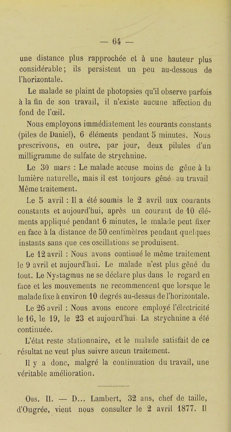une distance plus rapprochée et à une hauteur plus considérable; ils persistent un peu au-dessous de l'horizontale. Le malade se plaint de photopsies qu'il observe parfois à la fin de son travail, il n'existe aucune affection du fond de l'œil. Nous employons immédiatement les courants constants (piles de Daniel), 6 éléments pendant 5 minutes. Nous prescrivons, en outre, par jour, deux pilules d'un milligramme de sulfate de strychnine. Le 30 mars : Le malade accuse moins de gêne à la lumière naturelle, mais il est toujours gêné au travail Même traitement. Le 5 avril : Il a été soumis le 2 avril aux courants constants et aujourd'hui, après un courant de 10 élé- ments appliqué pendant 6 minutes, le malade peut fixer en face à la distance de 50 cenlimèlres pendant quelques instants sans que ces oscillations se produisent. Le 12 avril : Nous avons continué le même traitement le 9 avril et aujourd'hui. Le malade n'est plus gêné du tout. Le Nystagmus ne se déclare plus dans le regard en face et les mouvements ne recommencent que lorsque le malade fixe à environ 10 degrés au-dessus de l'horizontale. Le 26 avril : Nous avons encore employé l'électricité le 16, le 19, le 23 et aujourd'hui. La strychnine a été continuée. L'état reste stationnaire, et le malade satisfait de ce résultat ne veut plus suivre aucun traitement. Il y a donc, malgré la continuation du travail, une véritable amélioration. Obs. II. — D... Lambert, 32 ans, chef de taille, d'Ougrée, vient nous consulter le 2 avril 1877. Il