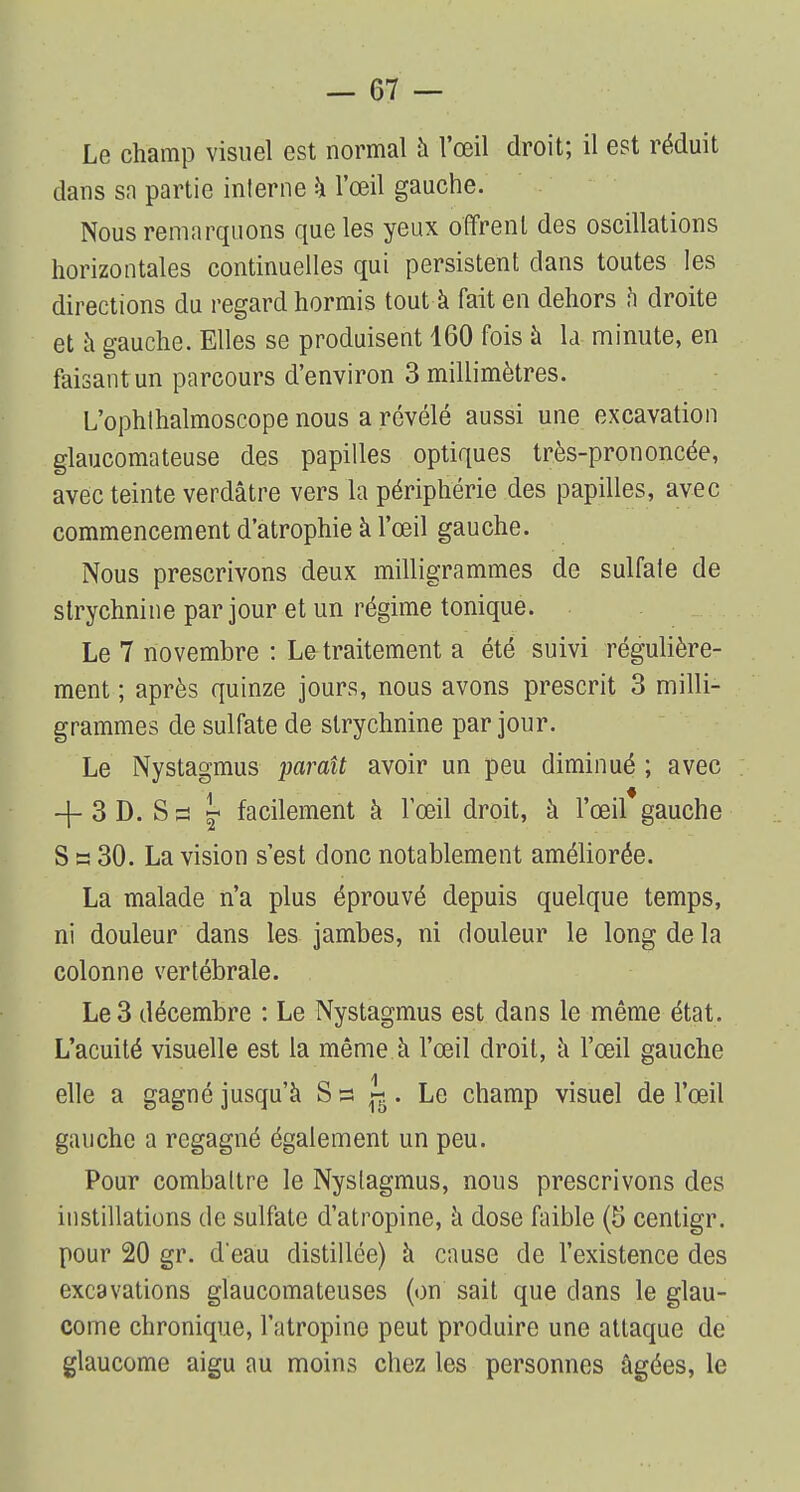 Le champ visuel est normal à l'œil droit; il est réduit dans sa partie interne à l'œil gauche. Nous remarquons que les yeux offrent des oscillations horizontales continuelles qui persistent clans toutes les directions du regard hormis tout à fait en dehors à droite et a gauche. Elles se produisent 160 fois à la minute, en faisant un parcours d'environ 3 millimètres. L'ophthalmoscope nous a révélé aussi une excavation glaucomateuse des papilles optiques très-prononcée, avec teinte verdâtre vers la périphérie des papilles, avec commencement d'atrophie à l'œil gauche. Nous prescrivons deux milligrammes de sulfate de strychnine par jour et un régime tonique. Le 7 novembre : Le traitement a été suivi régulière- ment ; après quinze jours, nous avons prescrit 3 milli- grammes de sulfate de strychnine par jour. Le Nystagmus paraît avoir un peu diminué ; avec + 3 D. S s « facilement à l'œil droit, à l'œil*gauche S s 30. La vision s'est donc notablement améliorée. La malade n'a plus éprouvé depuis quelque temps, ni douleur dans les jambes, ni douleur le long de la colonne vertébrale. Le 3 décembre : Le Nystagmus est dans le même état. L'acuité visuelle est la même à l'œil droit, à l'œil gauche elle a gagné jusqu'à S a J* . Le champ visuel de l'œil gauche a regagné également un peu. Pour combattre le Nystagmus, nous prescrivons des instillations de sulfate d'atropine, à dose faible (5 centigr. pour 20 gr. d'eau distillée) à cause de l'existence des excavations glaucomateuses (on sait que dans le glau- come chronique, l'atropine peut produire une attaque de glaucome aigu au moins chez les personnes âgées, le