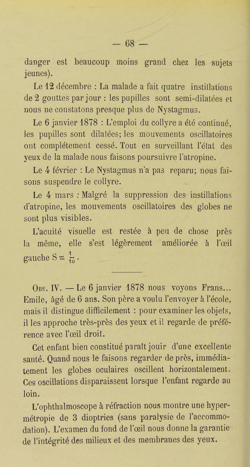danger est beaucoup moins grand chez les sujets jeunes). Le 12 décembre : La malade a fait quatre instillations de 2 gouttes par jour : les pupilles sont semi-dilatées et nous ne constatons presque plus de Nystagmus. Le 6 janvier 1878 : L'emploi du collyre a été continué, les pupilles sont dilatées; les mouvements oscillatoires ont complètement cessé. Tout en surveillant l'état des yeux de la malade nous faisons poursuivre l'atropine. Le 4 février : Le Nystagmus n'a pas reparu; nous fai- sons suspendre le collyre. Le 4 mars : Malgré la suppression des instillations d'atropine, les mouvements oscillatoires des globes ne sont plus visibles. L'acuité visuelle est restée à peu de chose près la même, elle s'est légèrement améliorée à l'œil gauche S s ~ . Obs. IV. —Le 6 janvier 1878 nous voyons Frans... Emile, âgé de 6 ans. Son père a voulu l'envoyer à l'école, mais il distingue difficilement : pour examiner les objels, il les approche très-près des yeux et il regarde de préfé- rence avec l'œil droit. Cet enfant bien constitué paraît jouir d'une excellente santé. Quand nous le faisons regarder de près, immédia- tement les globes oculaires oscillent horizontalement. Ces oscillations disparaissent lorsque l'enfant regarde au loin. L'ophthalmoscope à réfraction nous montre une hyper- métropie de 3 dioptries (sans paralysie de l'accommo- dation). L'examen du fond de l'œil nous donne la garantie de l'intégrité des milieux et des membranes des yeux.
