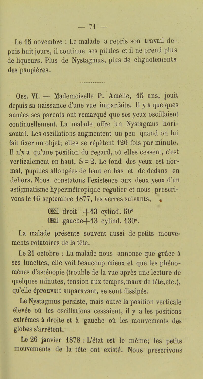 Le 15 novembre : Le malade a repris son travail de- puis huit jours, il continue ses pilules et il ne prend plus de liqueurs. Plus de Nystagmus, plus de clignotements des paupières. Obs. VI. — Mademoiselle P. Amélie, 15 ans, jouit depuis sa naissance d'une vue imparfaite. 11 y a quelques années ses parents ont remarqué que ses yeux oscillaient continuellement. La malade offre un Nystagmus hori- zontal. Les oscillations augmentent un peu quand on lui fait fixer un objet; elles se répètent 120 fois par minute. Il n'y a qu'une position du regard, où elles cessent, c'est verticalement en haut, S a 2. Le fond des yeux est nor- mal, pupilles allongées de haut en bas et de dedans en dehors. Nous constatons l'existence aux deux yeux d'un astigmatisme hypermétropique régulier et nous prescri- vons le 16 septembre 1877, les verres suivants, « Œil droit +13 cylind. 50° Œil gauche+13 cylind. 130°. La malade présente souvent aussi de petits mouve- ments rotatoires de la tête. Le 21 octobre : La malade nous annonce que grâce à ses lunettes, elle voit beaucoup mieux et que les phéno- mènes d'asténopie (trouble de la vue après une lecture de quelques minutes, tension aux tempes,maux de tête,etc), qu'elle éprouvait auparavant, se sont dissipés. Le Nystagmus persiste, mais outre la position verticale élevée où les oscillations cessaient, il y a les positions extrêmes à droite et à gauche où les mouvements des globes s'arrêtent. Le 26 janvier 1878 : L'état est le même; les petits mouvements de la tête ont existé. Nous prescrivons