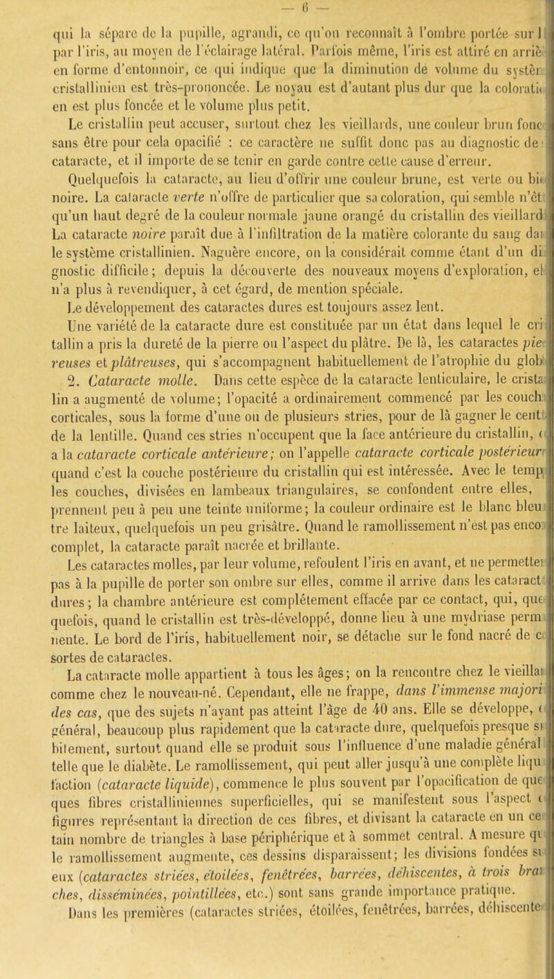 qui la sépare de lu puinllc, agrandi, ce qu'on reconnaît à l'ombre portée sur 1 par l'iris, au moyen de l'éclairage latéral. Parfois même, l'iris est attiré en arrii' en forme d'entonnoir, ce qui indique que la diminution de volimie du systèi. crislallinien est très-prononcée. Le noyau est d'autant plus dur que la coloratiii en est plus foncée et le volume plus petit. Le cristallin peut accuser, surtout chez les vieillards, unecoideur brun fonc( sans être pour cela opacifié : ce caractère ne suffit donc pas au diagnostic de; cataracte, et il impoi te de se tenir en garde contre cette cause d'erreur. Quelquefois la cataracte, au lieu d'offrir ime couleur brune, est verte ou biti noire. La calaracle verte n'offre de particulier que sa coloration, qui semble n'ctl qu'un haut degré de la couleur normale jaune orangé du cristallin des vieillard La cataracte noire paraît due à l'infiltration de la matière colorante du sang dai le système cristallinien. Naguère encore, on la considérait comme étant d'un dili gnoslic difficile ; depuis la découverte des nouveaux moyens d'exploration, eh n'a plus à revendiquer, à cet égard, de mention spéciale. Le développement des cataractes dures est toujours assez lent. Une variété de la cataracte dure est constituée par un état dans lequel le cri- tallin a pris la dureté de la pierre ou l'aspect du plâtre. De là, les cataractes piet reuses el plâtreuses, qui s'accompagnent habituellement de l'atrophie du globli 2. Cataracte molle. Dans cette espèce de la cataracte lenticulaire, le crista lin a augmenté de volume; l'opacité a ordinairement commencé par les couchi corticales, sous la forme d'une ou de plusieurs stries, pour de là gagner le centt de la lentille. Quand ces stries n'occupent que la face antérieure du cristallin, (< a la cataracte corticale antérieure; on l'appelle cataracte corticale postérieur 'I quand c'est la couche postérieure du cristallin qui est intéressée. Avec le temj les couches, divisées en lambeaux triangulaires, se confondent entre elles, prennent peu à peu une teinte uniforme; la couleur ordinaire est le blanc bleu il tre laiteux, quelquefois un peu grisâtre. Quand le ramollissement n'est pas enco ! complet, la cataracte paraît nacrée et brillante. Les cataractes molles, par leur volume, refoulent l'iris en avant, et ne permette pas à la pupille de porter son ombre sur elles, comme il arrive dans les cataract dures ; la chambre antérieure est complètement effacée par ce contact, qui, qui .i quefois, quand le cristallin est très-développé, donne lieu à une mydriase perm I iiente. Le bord de l'iris, habituellement noir, se détache sur le fond nacré de c sortes de cataractes. I La cataracte molle appartient à tous les âges; on la rencontre chez le vieilla comme chez le nouveau-né. Cependant, elle ne frappe, dans l'immense majori (les cas, que des sujets n'ayant pas atteint l'âge de 40 ans. Elle se développe, ( général, beaucoup plus rapidement que la cat iracte dure, quelquefois presque s bilement, surtout quand elle se produit sous l'inlluence d'une maladie général .|| telle que le diabète. Le ramollissement, qui peut aller jusqu'à une coniplète liqu | faction {cataracte liquide), commenv.e le plus souvent par l'opacificalion de que ii ques fibres crislalliniennes superficielles, qui se manifestent sous l'aspect i ligures représentant la direction de ces fibres, et divisant la cataracte en un ce tain nombre de triangles à base périphérique et à sommet central. A mesure qi le ramollissement augmente, ces dessins disparaissent; les divisions fondées si eux {cataractes striées, étoilées, fenêtrées, barrées, déhiscentes, à trois bra^ ches, disséminées, pointillées, etc.) sont sans grande importance pratique. Dans les jjremièrcs (cataractes striées, étoilées, fenêtrées, barrées, déhiscente