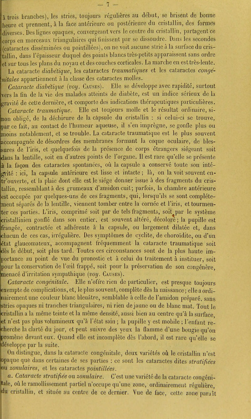 à trois branches), les stries, toujours régulières au début, se brisent de bonne heure et prennent, à la face antérieure ou postérieure du cristallin, des formes diverses. Deshgnes opaques, convergeant vers le centre du cristallin, partagent ce corps en morceaux triangulaires (pii Unissent par se dissoudre. Dans les secondes (cataractes disséminées ou pointillées), on ne voit aucune slrie à la surface du cris- tallin, dans l'épaisseur duquel des points blancs très-petits apparaissent sans ordre et sur tous les plans du noyau et des couches corticales. La marche en est très-lente. La cataracte diabétique, les cataractes traumatiques et les cataractes congé- nitales appartiennent à la classe des cataractes molles. Cataracte diabétique {voy. Causes). Elle se développe avec rapidité, surtout vers la fin de la vie des malades atteints de diabète, est un indice sérieux de la gravité de cette dernière, et comporte des indications thérapeutiques particulières. Cataracte traumatique. Elle est toujours molle et le résultat ordinaire, si- non obligé, de la déchirure de la câpsuie du cristallin : si celui-ci se trouve, par ce fait, au contact de l'humeur aqueuse, il s'en imprègne, se gonfle plus ou moins notablement, et se trouble. La cataracte traumatique est le plus souvent accompagnée de désordres des membranes formant la coque oculaire, de bles- sures de l'iris, et quelquefois de la présence de corps étrangers siégeant soit dans la lentille, soit en d'autres points de l'organe. Il est rare qu'elle se présente à la façon des cataractes spontanées, où la capsule a conservé toute son inté- grité : ici, la capsule antérieure est lisse et intacte ; là, on la voit souvent en- tr'ouverte, et la plaie dont elle est le siège donner issue à des fragments du cris- tallin, ressemblant à des grumeaux d'amidon cuit; parfois, la chambre antérieure est occupée par quelques-uns de ces fragments, qui, lorsqu'ds se sont complète- ment séparés de la lentille, viennent tomber entre la cornée et l'iris, et tourmen- ter ces parties. L'iris, comprimé soit par de tels fragments, soit^par le système cristallinien gonflé dans son entier, est souvent altéré, décoloré; la pupille est frangée, contractée et adhérente à la capsule, ou largement dilatée et, dans chacun de ces cas, irrégulière. Des symptômes de cyclite, de choroïdite, ou d'un état glaucomateux, accompagnent fréquemment la cataracte traumatique soit dès le début, soit plus tard. Toutes ces circonstances sont de la plus haute im- portance au point de vue du pronostic et à celui du traitement à instituer, soit pour la conservation de l'œil frappé, soit pour la préservation de son congénère, menacé d'irritation sympathique {voy. Causes). Cataracte congénitale. Elle n'offre rien de particulier, est presque toujours exempte de complications, et, le plus souvent, complète dès la naissance ; elle a ordi- nairement une couleur blanc bleuâtre, semblable à celle de l'amidon préparé, sans stries opaques ni tranches triangulaires, ni rien de jaune ou de hlanc mat. Tout le cristallin a la même teinte et la même densité, aussi bien au centre qu'à la surface et n'est pas plus volumineux qu'à l'état sain ; la pupille y est mobile ; l'enfant re- cherche la clarté du jour, et peut suivre des yeux la flamme d'une bougie qu'on promène devant eux. Quand elle est incomplète des l'abord, il est rare qu'elle se développe par la suite. On distingue, dans la cataracte congénitale, deux variétés oii le cristaUin n'est opaque que dans certaines de ses parties : ce sont les cataractes dites stratifiées ou zonulaires, et les cAlavaclcs pointillées. 1 a. Cataracte stratifiée ou zonulaire. C'est une variété de la cataracte congéni- tale, où le ramollissement partiel n'occupe qu'une zone, ordinairement régulière, du cristallin, et située au centre de ce dernier. Vue de face, cette zone paraît