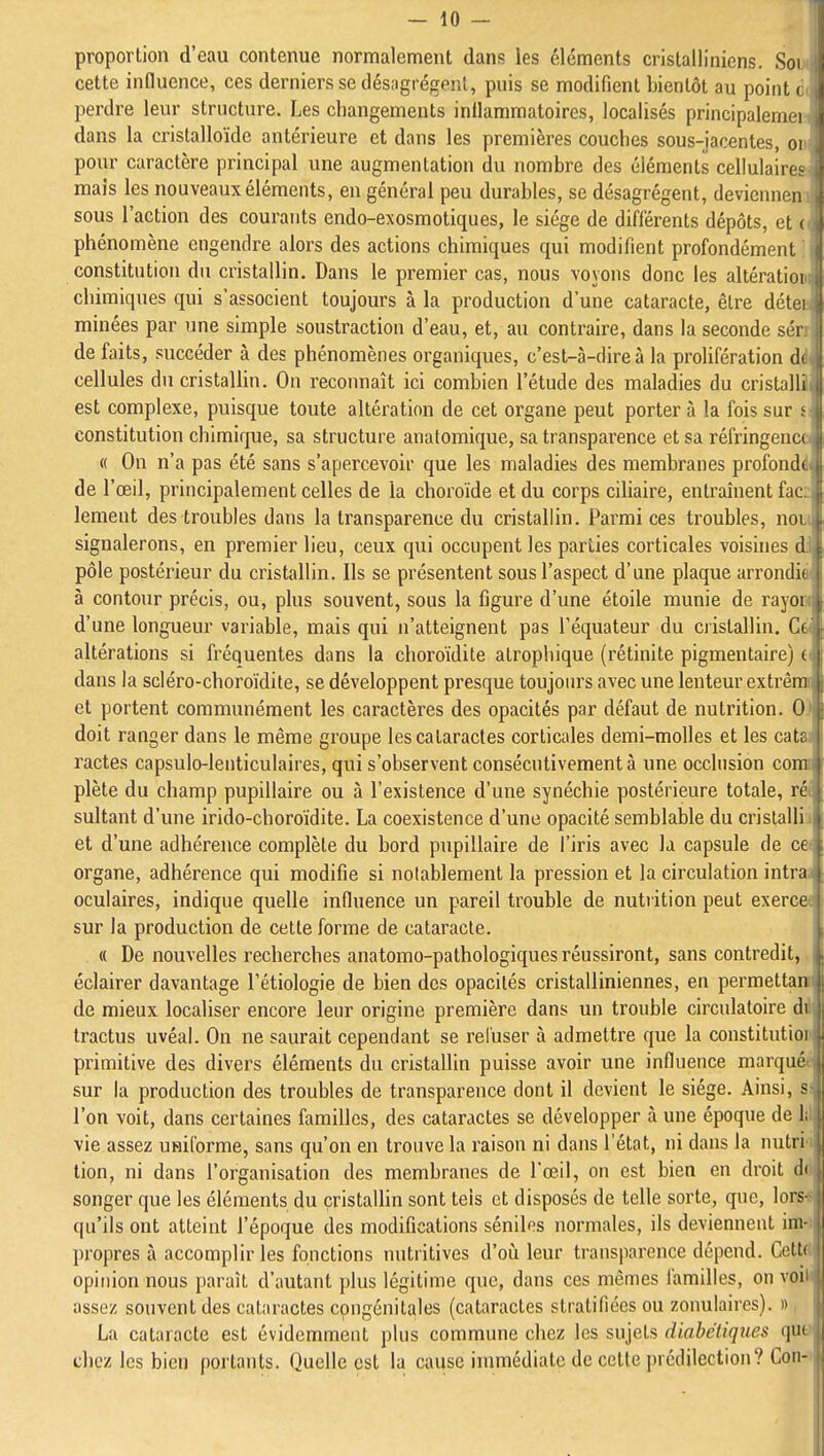 proportion d'eau contenue normalement dans les éléments cristalliniens. Soi cette influence, ces derniers se désagrègent, puis se modifient bientôt au point à perdre leur structure. Les changements inflammatoires, localisés principalemer dans la cristalloïdc antérieure et dans les premières couches sous-jacentes, on pour caractère principal une augmentation du nombre des éléments cellulaires mais les nouveaux éléments, en général peu durables, se désagrègent, deviennen: sous l'action des courants endo-exosmotiques, le siège de différents dépôts, et v phénomène engendre alors des actions chimiques qui modifient profondément ; constitution du cristallin. Dans le premier cas, nous voyons donc les altératiom chimiques qui s'associent toujours à la production d'une cataracte, être détee minées par une simple soustraction d'eau, et, au contraire, dans la seconde sérr de faits, succéder à des phénomènes organiques, c'est-à-dire à la prolifération dit cellules du cristallin. On reconnaît ici combien l'étude des maladies du cristalll est complexe, puisque toute altération de cet organe peut porter à la fois sur s constitution chimique, sa structure anatomique, sa transparence et sa réfringence 1 « On n'a pas été sans s'apercevoir que les maladies des membranes proîbndi de l'œil, principalement celles de la choroïde et du corps ciliaire, entraînent fac lement des troubles dans la transparence du cristallin. Parmi ces troubles, noi signalerons, en premier lieu, ceux qui occupent les parties corticales voisines d pôle postérieur du cristallin. Ils se présentent sous l'aspect d'une plaque arrondit à contour précis, ou, plus souvent, sous la figure d'une étoile munie de rayoi d'une longueur variable, mais qui n'atteignent pas Téquateur du ciistallin. Ct altérations si fréquentes dans la choroïdite atrophique (rétinite pigmentaire) c dans la scléro-choroïdite, se développent presque toujours avec une lenteur extrêm et portent communément les caractères des opacités par défaut de nutrition. 0 doit ranger dans le même groupe les cataractes corticales demi-molles et les catr ractes capsulo-lenticulaires, qui s'observent consécutivement à une occlusion coni plète du champ pupillaire ou à l'existence d'une synéchie postérieure totale, ré sultant d'une irido-choroïdite. La coexistence d'une opacité semblable du cristalli et d'une adhérence complète du bord pupillaire de l'iris avec la capsule de ce organe, adhérence qui modifie si notablement la pression et la circulation intra oculaires, indique quelle influence un pareil trouble de nutrition peut exerce sur la production de cette forme de cataracte. « De nouvelles recherches anatomo-palhologiques réussiront, sans contredit, éclairer davantage Tétiologie de bien des opacités cristalliniennes, en permettan de mieux localiser encore leur origine première dans un trouble circulatoire du tractus uvéal. On ne saurait cependant se rel'user à admettre que la constitutioi primitive des divers éléments du cristallin puisse avoir une influence marqué , sur la production des troubles de transparence dont il devient le siège. Ainsi, s>, l'on voit, dans certaines familles, des cataractes se développer à une époque de 1; vie assez uniforme, sans qu'on en trouve la raison ni dans l'état, ni dans la nutri lion, ni dans l'organisation des membranes de l'œil, on est bien en droit d( songer que les éléments du çristaUin sont tels et disposés de telle sorte, que, lors- qu'ils ont atteint l'époque des modifications séniles normales, ils deviennent im- propres à accomplir les fonctions nutritives d'oti leur transparence dépend. Cette opinion nous paraît d'autant plus légitime que, dans ces mêmes familles, on voii assez souvent des cataractes congénitales (cataractes stratifiées ou zonulaires). » La cataracte est évidemment plus commune chez les sujets diabétiques qut chez les bien portants. Quelle est la cause inunédiatc de cette prédilection? Con-