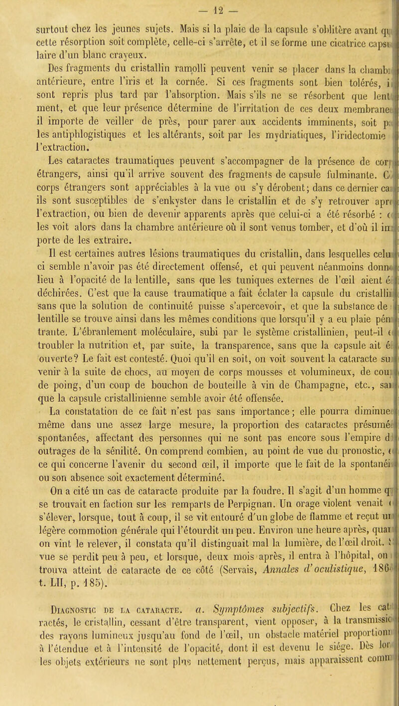 surtout chez les jeunes sujets. Mais si la plaie de la capsule s'oblitère avant qi cette résorption soit complète, celle-ci s'arrête, et il se forme une cicatrice capsi laire d'un blanc crayeux. ;| Des fragments du cristallin ramolli peuvent venir se [)lacer dans la cliamli antérieure, entre l'iris et la cornée. Si ces fragments sont bien tolérés, i sont repris plus tard par l'absorption. Mais s'ils ne se résorbent que lenl ment, et que leur présence détermine de l'irritation de ces deux membrane il importe de veiller de près, pour parer aux accidents imminents, soit p les antiphlogistiques et les altérants, soit par les mydriatiques, l'iridectomio l'extraction. Les cataractes traumatiques peuvent s'accompagner de la présence de cor étrangers, ainsi qu'il arrive souvent des fragments de capsule fulminante. C corps étrangers sont appréciables à la vue ou s'y dérobent ; dans ce dernier ca ils sont susceptibles de s'enkyster dans le cristallin et de s'y retrouver apr l'extraction, ou bien de devenir apparents après que celui-ci a été résorbé : ' les voit alors dans la chambre antérieure oiî il sont venus tomber, et d'où il iu porte de les extraire. Il est certaines autres lésions traumatiques du cristallin, dans lesquelles celui ci semble n'avoir pas été directement offensé, et qui peuvent néanmoins donna lieu à l'opacité de la lentille, sans que les tuniques externes de l'œil aient déchirées. C'est que la cause traumatique a fait éclater la capsule du cristallia sans que la solution de continuité puisse s'apercevoir, et que la substance de : lentille se trouve ainsi dans les mêmes conditions que lorsqu'il y a eu plaie pénii trante. L'ébranlement moléculaire, subi par le système cristallinien, peut-il (i troubler la nutrition et, par suite, la transparence, sans que la capsule ait éÉ ouverte? Le fait est contesté. Quoi qu'il en soit, on voit souvent la cataracte sui \enir à la suite de chocs, au moyen de corps mousses et volumineux, de coup de poing, d'un coup de bouchon de bouteille à vin de Champagne, etc., sa« que la capsule cristallinienne semble avoir été offensée, La constatation de ce fait n'est pas sans importance ; elle pourra diminuée même dans une assez large mesure, la proportion des cataractes présuméé spontanées, affectant des personnes qui ne sont pas encore sous l'empire dd outrages de la sénilité. On comprend combien, au point de vue du pronostic, v ce qui concerne l'avenir du second œil, il importe que le fait de la spontanéia ou son absence soit exactement déterminé. On a cité un cas de cataracte produite par la foudre. Il s'agit d'un homme <j| se trouvait en faction sur les remparts de Perpignan. Un orage violent venait r s'élever, lorsque, tout à coup, il se vit entouré d'un globe de flamme et reçut un légère commotion générale qui l'étourdit un peu. Environ une heure après, quaw on vint le relever, il constata qu'il distinguait mal la lumière, de l'œil droit. vue se perdit peu à peu, et lorsque, deux mois après, il entra à l'hôpital, oni trouva atteint de cataracte de ce côté (Servais, Annales d'oculistique, 186^ t. LU, p. 185). Diagnostic de la cataiiacte. a. Symptômes subjectifs. Chez les catrf ractés, le cristallin, cessant d'être transparent, vient opposer, à la Iransmissici des rayons lumineux jusqu'au fond de l'œil, un obstacle matériel proportionn à l'étendue et à l'intensité de l'opacité, dont il est devenu le siège. Dès low les objets extérieurs ne so.nt pl'i,s nettement perçus, mais apparaissent conirn