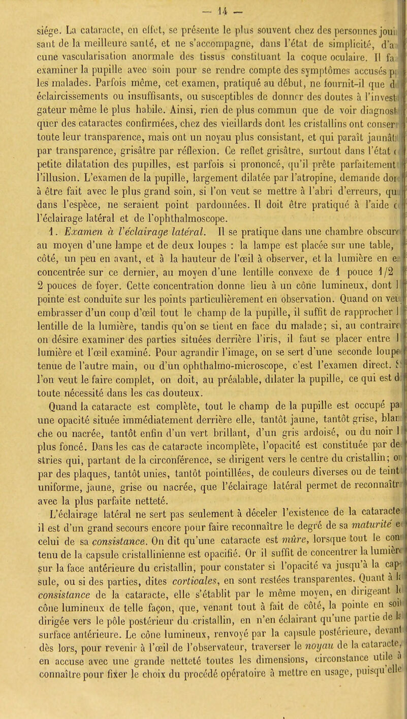 siège. La cataracte, en cliet, se présente le plus souvent cliez des personnes joui saut de la meilleure santé, et ne s'accompagne, dans l'état de simplicité, d'à cune vascularisation anormale des tissus constituant la coque oculaiie. II fa examiner la pupille avec soin pour se rendre compte des symptômes accusés p les malades. Parfois même, cet examen, pratiqué au début, ne fonrnit-il que d éclaircissements ou insuffisants, ou susceptibles de donner des doutes à l'invesl gateur même le plus habile. Ainsi, rien de plus commun que de voir diagnosi-1| qucr des cataractes confirmées, chez des vieillards dont les cristallins ont conser toute leur transparence, mais ont un noyau plus consistant, et qui paraît jaiinâl par transparence, grisâtre par réflexion. Ce reflet grisâtre, surtout dans l'état ( petite dilatation des pupilles, est parfois si prononcé, qu'il prête parfaitement , l'illusion. L'examen de la pupille, largement dilatée par l'atropine, demande dor i[ à être fait avec le plus grand soin, si l'on veut se mettre à l'abri d'erreurs, qu dans l'espèce, ne seraient point pardonnées. 11 doit être pratiqué à l'aide ( l'éclairage latéral et de l'ophthalmoscope. i. Examen à Véclairage latéral. Il se pratique dans une chambre obscuri au moyen d'une lampe et de deux loupes : la lampe est placée snr une table, l| côté, un peu en avant, et à la hauteur de l'œil à observer, et la lumière en e concentrée sur ce dernier, au moyen d'une lentille convexe de 1 pouce \ /2 il 2 pouces de foyer. Cette concentration donne lieu à un cône lumineux, dont I  pointe est conduite sur les points particulièrement en observation. Quand on vei embrasser d'un coup d'œil tout le champ de la pupille, il suffit de rapprocher I lentille de la lumière, tandis qu'on se tient en face du malade; si, au contrain on désire examiner des parties situées derrière l'iris, il faut se placer entre I lumière et l'œil examiné. Pour agrandir l'image, on se sert d'une seconde loupt tenue de l'autre main, ou d'un ophthalmo-microscope, c'est l'examen direct. ; l'on veut le faire complet, on doit, au préalable, dilater la pupille, ce qui est d |* toute nécessité dans les cas douteux. Quand la cataracte est complète, tout le champ de la pupille est occupé pa une opacité située immédiatement derrière elle, tantôt jaune, tantôt grise, blai che ou nacrée, tantôt enfin d'un vert brillant, d'un gris ardoisé, ou du noir I plus foncé. Dans les cas de cataracte incomplète, l'opacité est constituée par de stries qui, partant de la circonférence, se dirigent vers le centre du cristallin; o par des plaques, tantôt unies, tantôt pointillées, de couleurs diverses ou de teint uniforme, jaune, grise ou nacrée, que l'éclairage latéral permet de reconnaîtr avec la plus parfaite netteté. L'éclairage latéral ne sert pas seulement à déceler l'existence de la cataracte il est d'un grand secours encore pour faire reconnaître le degré de sa maturité c celui de sa consistance. On dit qu'une cataracte est mûre, lorsque tout le cou tenu de la capsule cristallinienne est opacifié. Or il suffit de concentrer la lumièi ' sur la face antérieure du cristallin, pour constater si l'opacité va jusqu'à la ciip suie, ou si des parties, dites corticales, en sont restées transparentes. Quant à I; consistance de la cataracte, elle s'établit par le môme moyen, en dirigeant it cône lumineux de telle façon, que, venant tout à fait de côté, la pointe en son I dirigée vers le pôle postérieur du cristallin, en n'en éclairant qu'une partie de If I surface antérieure. Le cône lumineux, renvoyé par la cajjsule postérieure, devant i dès lors, pour revenir à l'œil de l'observateur, traverser le noyau de la cataracte, en accuse avec une grande netteté toutes les dimensions, circonstance utile connaître pour fixer le choix du procédé ppéploire à mettre en usage, puisqu'elle