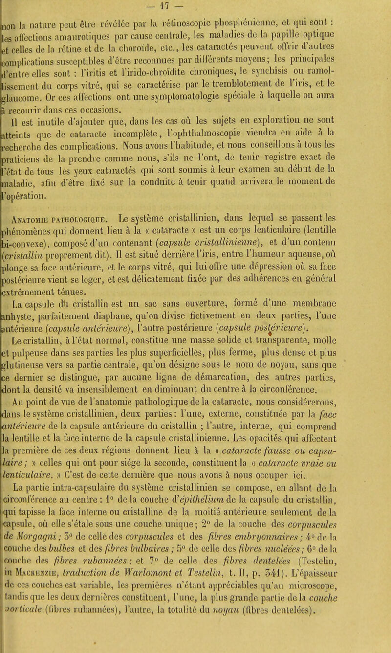 non la nature peut être révélée par la rétinoscopie phosphéiiienne, et qui sont : los alïeclions amanrotiques par cause centrale, les maladies do la papille optique et celles de la rétine et de la choroïde, etc., les cataractes peuvent offrir d'autres complications susceptibles d être reconnues par différents moyens; les principales d'entre elles sont : l'iritis et l'irido-chroïdite chroniques, le synchisis ou ramol- lissement du corps vitré, qui se caractérise par le tremblotement de l'iris, et le glaucome. Or ces affections ont une symptomatologie spéciale à laquelle on aura à recourir dans ces occasions. Il est inutile d'ajouter que, dans les cas oii les sujets en exploration ne sont atteints que de cataracte incomplète, l'ophtlialmoscopie viendra en aide à la recherche des complications. Nous avons l'habitude, et nous conseillons à tous les praticiens de la prendre comme nous, s'ils ne l'ont, de tenir registre exact de l'état de tous les yeux cataractes qui sont soumis à leur examen au début de la maladie, afin d'être fixé sur la conduite à tenir quatid arrivera le moment de l'opération. AnATOMiE PATHOLOGIQUE. Le Système cristallinien, dans lequel se passent les phénomènes qui donnent lieu à la « cataracte » est un corps lenticulaire (lentille bi-convexe), composé d'un contenant {capsule cristallinienne), et d'un contenu {cristallin proprement dit). Il est situé derrière l'iris, entre l'humeui' aqueuse, où plonge sa face antérieure, et le corps vitré, qui lui offre une dépression où sa face postérieure vient se loger, et est délicatement fixée par des adhérences en général extrêmement ténues. La capsule dti cristallin est un sac sans ouverture, formé d'une membrane anhyste, parfaitement diaphane, qu'on divise fictivement en deux parties, l'une antérieure {capsule antérieure), l'autre postérieure {capsule postérieure). Le cristallin, à l'état normal, constitue une masse solide et transparente, molle et pulpeuse dans ses parties les plus superficielles, plus ferme, plus dense et plus glutineuse vers sa partie centrale, qu'on désigne sous le nom de noyau, sans que ce dernier se distingue, par aucune ligne de démarcation, des autres parties, dont la densité va insensiblement en diminuant du centre à la circonférence. Au point de vue del'anatomie pathologique de la cataracte, nous considéx'erons, dans le système cristallinien, deux parties: l'une, externe, constituée par la face antérieure de la capsule antérieure du cristallin ; l'autre, interne, qui comprend la lentille et la face interne de la capsule cristallinienne. Les opacités qui affectent la première de ces deux régions donnent lieu à la « cataracte fausse ou capsu- laire; » celles qui ont pour siège la seconde, constituent la « cataracte vraie ou lenticulaire. » C'est de cette dernière que nous avons à nous occuper ici. La partie intra-capsulaire du système cristallinien se compose, en allant de la circonférence au centre : 1° de la couche à'épithélium de la capsule du cristallin, qui tapisse la face interne ou cristalline de la moitié antérieure seulement de la ^capsule, où elle s'étale sous une couche unique ; 2° de la couche des corpuscules de Morgagni ; 5° de celle des corpuscules et des fibres embryonnaires ; A de la couche des bulbes et des fibres bulbaires ; 5° de celle des fibres nucléées ; 6° de la couche des fibres rubannées ; et 7° de celle des fibres dentelées (TesteUn, :in Mackenzie, traduction de Warlomont et Testelin, t. Il, p. S^l). L'épaisseur de ces couches est variable, les premières n'étant appréciables qu'an microscope, tandis que les deux dernières constituent, l'une, la i)his grande partie de la couche ■Jorticale (libres rubannées), l'aulrc, la totalité du noijau (fibres dentelées).