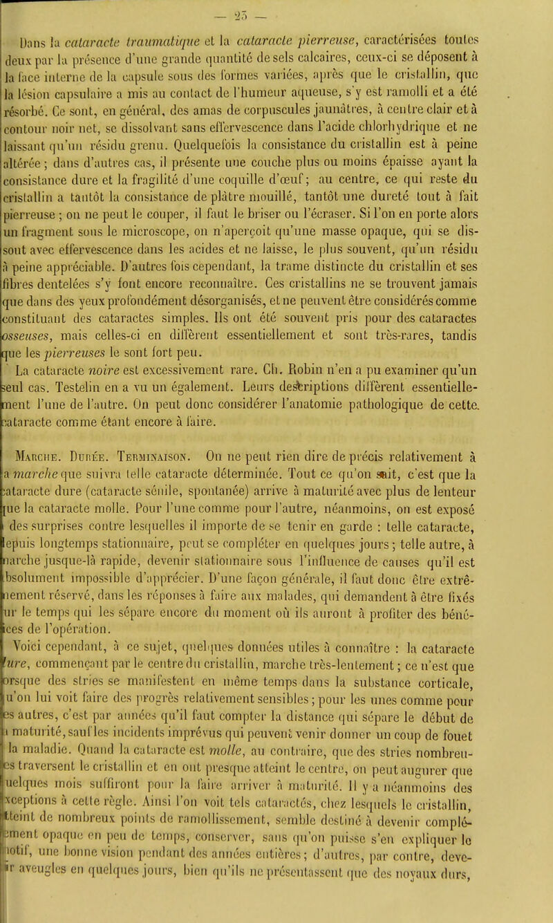Dans la cataracte traumatiqne cl la cataracte pierreuse, caractérisées toutes c1eu\ par lu présence d'une grande quanlilc de sels calcaires, ceux-ci se déposent à Ja face interne de la capsule sous des (ormes variées, après que le crisl.allin, que la lésion capsulaire a mis au contact de l'humeur aqueuse, s'y est ramolli et a été résorbé. Ce sont, en général, des amas de corpuscules jaunâtres, à centre clair et à contour noir net, se dissolvant sans effervescence dans l'acide chlorliydrique et ne laissant qu'un résidu grenu. Quelquefois la consistance du cristallin est à peine altérée ; dans d'autres cas, il présente une couche plus ou moins épaisse ayant la consistance dure et la fragilité d'une coquille d'œuf ; au centre, ce qui reste du crislallin a tantôt la consistance de plâtre mouillé, tantôt une dureté tout à fait pierreuse ; ou ne peut le couper, il faut le briser ou l'écraser. Si l'on en porte alors un fragment sous le microscope, on n'aperçoit qu'une niasse opaque, qui se dis- sout avec effervescence dans les acides et ne laisse, le plus souvent, qu'un résidu à peine appréciable. D'autres fois cependant, la trame distincte du cristallin et ses fibres dentelées s'y font encore reconnaître. Ces cristallins ne se trouvent jamais que dans dés yeux profondément désorganisés, et ne peuvent être considérés comme constituant des cataractes simples. Ils ont été souvent pris pour des cataractes osseuses, mais celles-ci en diffèrent essentiellement et sont très-rares, tandis que les pierreuses le sont fort peu. La cataracte noire est excessivement rare. Ch. Robin n'en a pu examiner qu'un seul cas. Testelin en a vu un également. Leurs de^riptions diifèrent essentielle- ment l'une de l'autre. On peut donc considérer l'anatomie pathologique de cette, rataracte comme étant encore à faire. Mauciie. Durée. Terminaison. On ne peut rien dire de précis relativement à a marche(\ViÇ, suivra telle cataracte déterminée. Tout ce qu'on suit, c'est que la îataracte dure (cataracte sénile, spontanée) arrive à maturité avec plus de lenteur [ue la cataracte molle. Pour l'une comme pour l'autre, néanmoins, on est exposé I des surprises contre lesquelles il importe de se tenir en garde : telle cataracte, epuis longtemps stationnaire, peut se compléter en quelques jours ; telle autre, à narche jusque-là rapide, devenir stationnaire sous l'inlluonce de causes qu'il est bsolument impossible d'apprécier. D'une façon générale, il faut donc être extrê- iiement réservé, dans les réponses à faire aux malades, qui demandent à être fixes ur le temps qui les sépare encore du moment oh. ils auront à profiter des béné- ices de l'opération. Voici cependant, à ce sujet, (pielijues données utiles à connaître : la cataracte lure, commençant par le centre du cristallin, marche très-lentement ; ce n'est que orsque des stries se manifestent en même temps dans la substance corticale, u'on lui voit faire des progrès relativement sensibles ; pour les unes comme pour es autres, c'est par aimées qu'il faut compter la distance qui sépare le début de :i maturité, sauf les incidents imprévus qui peuvenc venir donner un coup de fouet la maladie. Quand la cataracte est molle, au contraire, que des stries nombreu- Ds traversent le cristallin et en ont presque atteint le centre, on peut augurer que uelques mois suffiront poiu' la faire arriver à maturité. Il y a néanmoins des xceptions à cette règle. Ainsi l'on voit tels calaractés, chez lesquels le cristaHin, tteint de nombreux points de ramollissement, semble destiné i\ devenir complet ornent opaque on peu de temps, conserver, sans qu'on puisse s'en expliquer le latif, une bonne vision pendant des années entières; d'autres, par contre, deve- Sr aveugles en quelques jours, bien qu'ils ne présentassent que des noyaux durs,