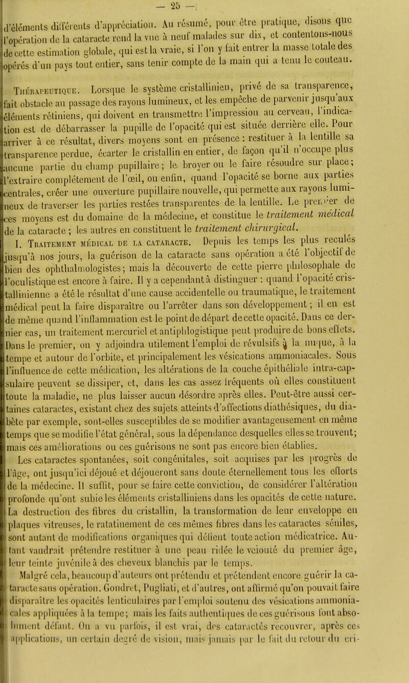 ,rclémcnts dilTéients d'apiu-écialioii. Au résumé, pour être pralKiuc, disons que I oncratiou de la cataracte rend la vue à neuf malades sur diN, et contenions-nous Je cette estlmalion globule, qui est la vraie, si Ton y fait entrer la masse totale des oycrés d'un pays tout entier, sans tenir compte de la mam qui a tenu le couteau. fuÉRAi-EUTiQUE. Lorsquc le système cristallinien, privé de sa transparence, ia,L obstacle an passage des rayons lumineux, et les empêche de parvenu- jusqu aux rl.'ments rétiniens, qui doivent en transmettre l'impiession au cerveau, l'uidica- non est de débarrasser la pupille de l'opacité qui est située derrière elle. Pour n river à ce résultat, divers moyens sont en présence : restituer à la lentdle sa M ,insparence perdue, écarter le cristallin en entier, de façon qu'il n'occupe plus incune partie du champ pupiUaire; le broyer ou le faire résoudre sur place; i l'rxlraire complètement de l'œil, ou enfin, quand l'opacité se borne aux parties ,, , nLrales, créer une ouverture pupillaire nouvelle, qui permette aux rayons lumi- iix de traverser les parties restées transparentes de la lentille. Le prcLi-er^ de ^ moyens est du domaine de la médecine, et constitue le traitement médical ,!< la cataracte ; les autres en constituent le traitement chirurgical. î I. Traitement médical de la cataracte. Depuis les temps les plus reculés Ijusqu'à nos jours, la guérison delà cataracte sans opération a été l'objectif de bien des ophthalniologistes; mais la découverte de cette pierre philosophale de l'oculistiqueest encore à faire. Il y a cependant à distinguer : quand l'opacité cris- tallinienne a été le résultat d'une cause accidentelle ou traumalique, le traitement médical peut la faire disparaître ou l'arrêter dans son développement ; il en est de même quand l'inflammation est le point de départ decette opacité. Dans ce der- nier cas, un traitement mercurici et antipidogistique peut produire de bons effets. Dans le premier, on y adjoindra utilement l'emploi de révulsifs ^ la nuque, à la •tempe et autour de l'orbite, et principalement les vésications ammoniacales. Sous l'hifluencede cette médication, les altérations de la couche épithéliale inlra-cap- snlaire peuvent se dissiper, et, dans les cas assez fréquents où elles constituent Itoute la maladie, ne plus laisser aucun désordre après elles. Peut-être aussi cer- taines cataractes, existant chez des sujets atteints d'affections diathésiques, du dia- bète par exemple, sont-elles susccpiibles de se modifier avantageusement en même temps que se modifie l'état général, sous la dépendance desquelles elles se trouvent; mais ces améliorations ou ces guérisons ne sont pas encore bien établies. Les cataractes spontanées, soit congénitales, soit acquises par les progrès de 1 âge, ont jusqu'ici déjoué et déjoueront sans doute éternellement tous les efiorls de la médecine. 11 suffit, pour se faire cette conviction, de considérer l'altération profonde (|u'ont subie les éléments cristalliniens dans les opacités de cette nature. I i>a destruction des fibres du cristallin, la transformation de leur enveloppe eu plaques vitreuses, le ratatinement de ces mêmes fibres dans les cataractes séniles, sont autant de moilifications organiques qui délient toute action médicalrice. Au- tant vaudrait prétendre restituer à une peau ridée le vciouié du premier âge, leur teinte juvénile à des cheveux blanchis par le temps. Malgré cela, beaucoup d'auteurs ont prétendu et prétendent encore guérir la ca- taracte sans opération. Gondret, Pugliati, et d'autres, ont afliriné qu'on pouvait faire disparaître les opacités lenticulaires par rem|)loi soutenu des vésications ammonia- cales appliquées à la tempe; mais les faits authentiques de ces guérisons font abso- Blumciit défaut. On a vu [)arfols, il est vrai, des cataractes recouvrer, après ces , applications, un certain degré de vision, mais jamais par le (ait du retour du cri- i