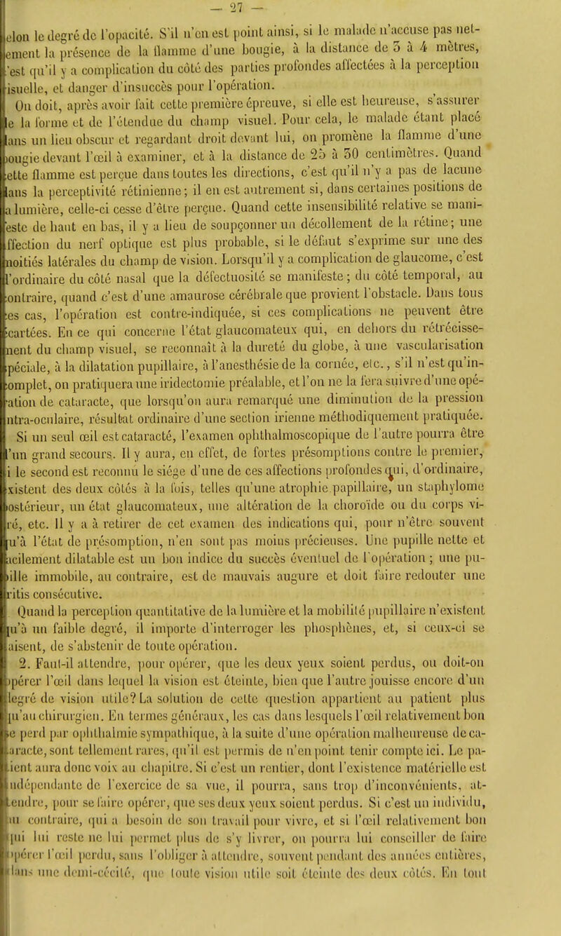 — 27 — m le degré de l'opacilé. S'il n'cnesl point ainsi, si le nial:idc n'accuse pas nel- u-nt la présence de la ilamme d'une bougie, à la distance de 3 à 4 mètres, s qu'il y a complication du côté des parties profondes affectées à la perception , ,Miellé, et danger d'insuccès pour l'opération. Ou doit, après avoir fait cette première épreuve, si elle est heureuse, s'assurer I la forme et de l'étendue du champ visuel. Pour cela, le malade étant placé s un lieu obscur et regardant droit devant lui, on promène la flamme d'une ! ,.iigie devant l'œil à examiner, et à la distance de 25 à 30 centimètres. Quand le flamme est perçue dans toutes les directions, c'est qu'il n'y a pas de lacune is la perceptivité rétinienne ; il en est autrement si, dans certaines positions de 1,1 lumière, celle-ci cesse d'être perçue. Quand cette insensibilité relative se mani- c de haut en bas, il y a lieu de soupçonner un décollement de la rétine; une aiection du nerf optique est plus probable, si le défaut s'exprime sur une des noitiés latérales du champ de vision. Lorsqu'il y a complication de glaucome, c'est l'ordinaire du côté nasal que la défectuosité se manifeste ; du côté temporal, au ontraire, quand c'est d'une amaurose cérébrale que provient l'obstacle. Dans tous es cas, l'opcrafiou est contre-indiquée, si ces complications ne peuvent être ortées. En ce qui concerne l'état glaucomateux qui, en dehors du rétrécisse- nent du champ visuel, se reconnaît à la dureté du globe, à une vascularisation péciale, à la dilatation pupillaire, à l'anesthésie de la cornée, elc., s'il n'est qu'in- ;omplet, on pratiquera une iridectomie préalable, et l'on ne la fera suivre d'une opé- alion de cataracte, que lorsqu'on aura remarqué une diminution de la pression ntra-oculaire, résultat ordinaire d'une section iriennc méthodiquement pratiquée. Si un seul œil estcataracté, l'examen ophthalmoscopique de l'autre pourra être 'un grand secours. Il y aura, eu effet, de fortes présomptions contre le premier, i le second est reconnu le siège d'une de ces affections profond es c^ui, d'ordinaire, xisteut des deux côtés à la l'ois, telles qu'une atrophie papillaire, un staphylome lostérieur, un état glaucomateux, une altération de la choroïde ou du corps vi- ré, etc. 11 y a à retirer de cet examen des indications qui, pour n'être souvent u'à l'état de présomption, n'en sont pas moins précieuses. Une pupille nette et icilement dilatable est un bon indice du succès éventuel de l'opération ; une pu- tille immobile, au contraire, est de mauvais augure et doit faire redouter une ritis consécutive. Quand la perception quantitative de la lumière et la mobilité |)upillairc n'existent m'à un faible degré, il importe d'interroger les phosphèiies, et, si ceux-ci se aisent, de s'abstenir de toute opération. 2. Faut-il attendre, jionr opérer, que les deux yeux soient perdus, ou doit-on jpérer l'œil dans lct|uel la vision est éteinte, bien que l'autre jouisse encore d'un legré de vision utile? La solution de celte question appartient au patient plus ■{u'au chirurgien. En termes généraux, les cas dans lesquels l'œil relativement bon fe perd par ophthalmie sympathique, à la suite d'une opération malheureuse dcca- t.iracte, sont tellement rares, qu'il est [)ermis de n'eu point tenir compte ici. Le pa- tient aura donc voix au chapitre. Si c'est un rentier, dont l'existence matérielle est lM(lé[ieiKlantc de l'exercice de sa vue, il pourra, sans trop d'inconvénients, at- leudre, pour se faire opérer, que ses deux yeux soient perdus. Si c'est un individu, ui contraire, ipii a besoin de son travail pour vivre, et si l'œil relativement bon qui lui reste ne lui permet plus de s'y livrer, ou pourra lui conseiller de faire npérer l'œil [)crdn, sans l'obliger à attendre, souvent pendant des aimées entières, :'I:mh nue denh-cécilé, cpie toute vision utile soit éteinte des deux côtés. En tout i l