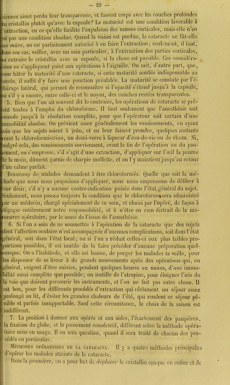 - 2!) - k atiincs aient perdu leur transparence, et fassent corps avec les couclies prolondes lu cristallin plutôt qu'avec la capsule? La matui'ilé est une condition favorable à 'extraction, en ce qu'elle facilite l'expulsion des masses corticales, mais elle n'en 'St pas une condition absolue. Quand la vision est perdue, la cataracte ne fût-elle las viùre, on est parfaitement autorisé à en faire l'extraction; seulement, il faut, ans ces cas, veiller, avec un soin particulier, à l'extraction des parties corticales, u extraire le cristallin avec sa capsule, si la chose est possible. Ces considéra- ions ne s'appliquent point aux opérations à l'aiguille. On sait, d'autre part, que, )our liàter la maturité d'une cataracte, si cette maturité semble indispensable au uccès, il suffit d'y faire une ponction préalable. La maturité se constate par l'é- ilairage latéral, qui permet de reconnaître si l'opacité s'étend jusqu'à la capsule, m s'il y a encore, entre celle-ci et le noyau, des couches restées transparentes. 5. Bien que l'on ait souvent dit le contraire, les opérations de cataracte se prê- ent tontes à l'emploi du chloroforme. U faut seulement que Tanestliésie soit )0ussée jusqu'à la résolution complète, pour que l'opérateur soit certain d'une mmobilité absolue. On prévient assez généralement les vomissements, en ayant oin que les sujets soient à jeûn, et en leur faisant prendre, quelques uistants ivant la chloroformisalion, un demi-verre à liqueur d'eau-de-vie ou de rhum. Si, nalgré cela, des vomissements surviennent, avant la fin de l'opération ou du pan- lément, on s'empresse, s'il s'agit d'une extraction, d'appliquer sur l'œil la paume le la main, dûment garnie de charpie mollette, et on l'y maintient jusqu'au retour l'un calme parfait. Beaucoup de,malades demandent à être chloroformés. Quelle que soit la mé- .hode que nous nous |)roposious d'appliquer, nous nous empressons de déférer à eur désir, s'il n'y a aucune contre-indication puisée dans l'état général du sujet, seulement, nous posoris toujours la condition que le chloroformcusera administré jar un médecin, chargé spécialement de ce soin, et choisi par l'opéré, de façon à légager entièrement notre responsabilité, et à n'être en rien distrait de la ma- nœuvre Opératoire, par le souci de l'issue de l'anesthésie. 6. Si l'on a soin de ne soumettre à l'opération de la cataracte que des sujets dont l'affection oculaire n'est accompagnée d'aucunes complications, soit dans l'état général, soit dans l'état local; ou si l'on a réduit celles-ci aux plus faibles pro- portions possibles, il est inutile de la faire précéder d'aucune préparation quel- conque. On a l'habitude, et elle est bonne, de purger les malades la veille, pour les dispenser de se livrer à de grands mouvements après des opérations qui, eu général, exigent d'être suivies, pendant quelques heures au moins, d'une immo- bilité aussi complète que possible; on instille de l'atropine, pour éloigner l'iris de la voie que doivent parcourir les instruments, et l'on ne fait pas autre chose. II est bon, pour les différents procédés d'extraction qui réclament un séjour assez prolongé au lit, d'éviter les grandes chaleurs de l'été, qui rendent ce séjour pé- nible et parlbis insupportable. Sauf cette circonstance, le choix de la saison est indifférent. 7. La position à doimer aux opérés et aux aides, récartcment des paupières, la fixation du globe, et le pansement consécutif, diffèrent selon la méthode opéra- toire mise en usage. Il en sera question, quand il sera traité de chacun des pro- cédés eu particulier. Mktiiodks opÉRATOinES DE L\ cATARvcM. Il y a quatrc mctliodes principales d'opérer les malades atteints de la cataracte. Dans la première, on a pour but de déplacer le cristallin opaque en entier et de