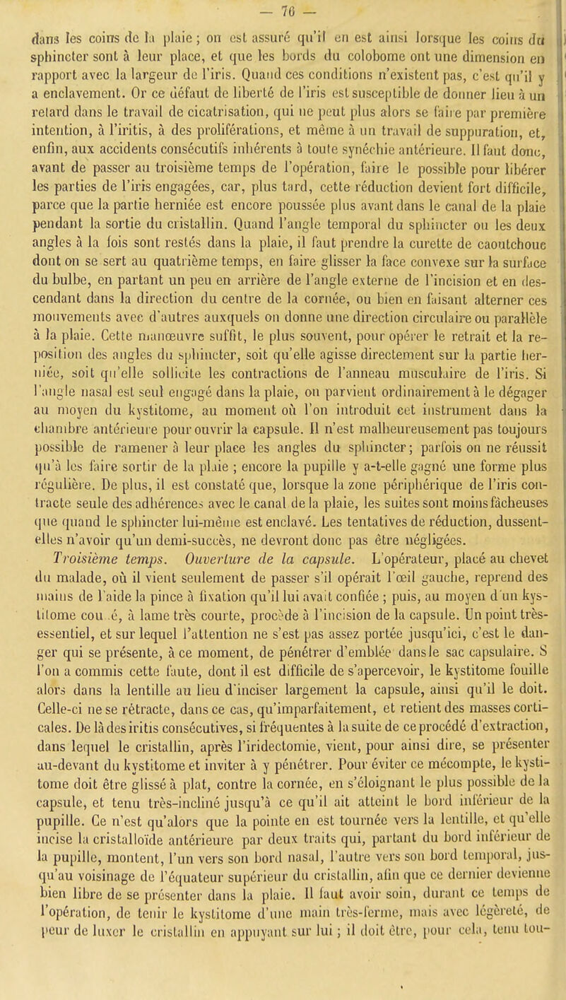 - 70 — dans les coins de lu plaie ; on est assuré qu'il en est ainsi lorsque les coiits du sphincter sont à leur place, et que les bords du colobome ont une dimension en rapport avec la largeur do l'iris. Quand ces conditions n'existent pas, c'est qu'il y a enclavement. Or ce défaut de liberté de l'iris est susceptible de doimer lieu à un relard dans le travail de cicatrisation, qui ne peut plus alors se l'aire par première intention, à l'iritis, à des proliférations, et même à un travail de suppuration, et, enfin, aux accidents consécutifs inhérents à toute synéchie antérieure. 11 faut donc, avant de passer au troisième temps de l'opération, faire le possible pour libérer les parties de l'iris engagées, car, plus tard, cette réduction devient fort difficile, parce que la partie herniée est encore poussée plus avant dans le canal de la plaie pendant la sortie du cristallin. Quand l'angle temporal du sphincter ou les deux angles à la fois sont restés dans la plaie, il faut prendre la curette de caoutchouc dont on se sert au quatrième temps, en faire glisser la face convexe sur la surface du bulbe, en partant un peu en arrière de l'angle externe de l'incision et en des- cendant dans la direction du centre de la cornée, ou bien en faisant alterner ces mouvements avec d'autres auxquels on donne une direction circulaire ou parallèle à la plaie. Cette manœuvre suffit, le plus souvent, pour opérer le retrait et la re- position des angles du sphincter, soit qu'elle agisse directement sur la partie tier- niée, soit qu'elle sollicite les contractions de l'anneau musculaire de l'iris. Si l'angle nasal est seul engagé dans la plaie, on parvient ordinairement à le dégager au moyen du kystitome, au moment où l'on introduit cet instrument dans la chambre antérieure pour ouvrir la capsule. Il n'est malheureusement pas toujours possible de ramener à leur place les angles du sphincter; parfois on ne réussit qu'à les faire sortir de la pbie ; encore la pupille y a-t-elle gagné une forme plus régulière. De plus, il est constaté que, lorsque la zone périphérique de l'iris con- tracte seule des adhérences avec le canal de la plaie, les suites sont moins fâcheuses que quand le sphincter lui-même est enclavé. Les tentatives de réduction, dussent- elles n'avoir qu'un demi-succès, ne devront donc pas être négligées. Troisième temps. Ouverture de la capsule. L'opérateur, placé au chevet du malade, oià il vient seulement de passer s'il opéi'ait l'œil gauche, reprend des juaius de l'aide la pince à fixation qu'd lui avait confiée ; puis, au moyen d'un kys- lilome cou é, à lame très courte, procî>de à l'incision de la capsule. Un point très- essentiel, et sur lequel l'attention ne s'est pas assez portée jusqu'ici, c'est le dan- ger qui se présente, à ce moment, de pénétrer d'emblée dansie sac capsulaire. S l'on a commis cette faute, dont il est difficile de s'apercevoir, le kystitome fouille alors dans la lentille au lieu d'inciser largement la capsule, ainsi qu'il le doit. Celle-ci ne se rétracte, dans ce cas, qu'imparfaitement, et retient des masses corti- cales. De làdesiritis consécutives, si fréquentes à la suite de ce procédé d'extraction, dans lequel le cristallin, après l'iridectomie, vient, pour ainsi dire, se présenter au-devant du kystitome et inviter à y pénétrer. Pour éviter ce mécompte, le kysti- tome doit être glissé à plat, contre la cornée, en s'éloignant le plus possible de la capsule, et tenu très-inchné jusqu'à ce qu'il ait atteint le bord inférieur de la pupille. Ce n'est qu'alors que la pointe en est tournée vers lu lentille, et qu'elle incise la cristalloïde antérieure par deux traits qui, partant du bord inférieur de la pupille, montent, l'un vers son bord nasal, l'autre vers son bord temporal, jus- qu'au voisinage de l'équateur supérieur du cristalHn, afin que ce dernier devienne bien libre de se présenter dans la plaie. U faut avoir soin, durant ce temps de l'opération, de tenir le kystitome d'une main très-ferme, mais avec légèreté, de peur de luxer le cristallin en appuyant sur lui ; il doit être, pour cela, tenu ton-