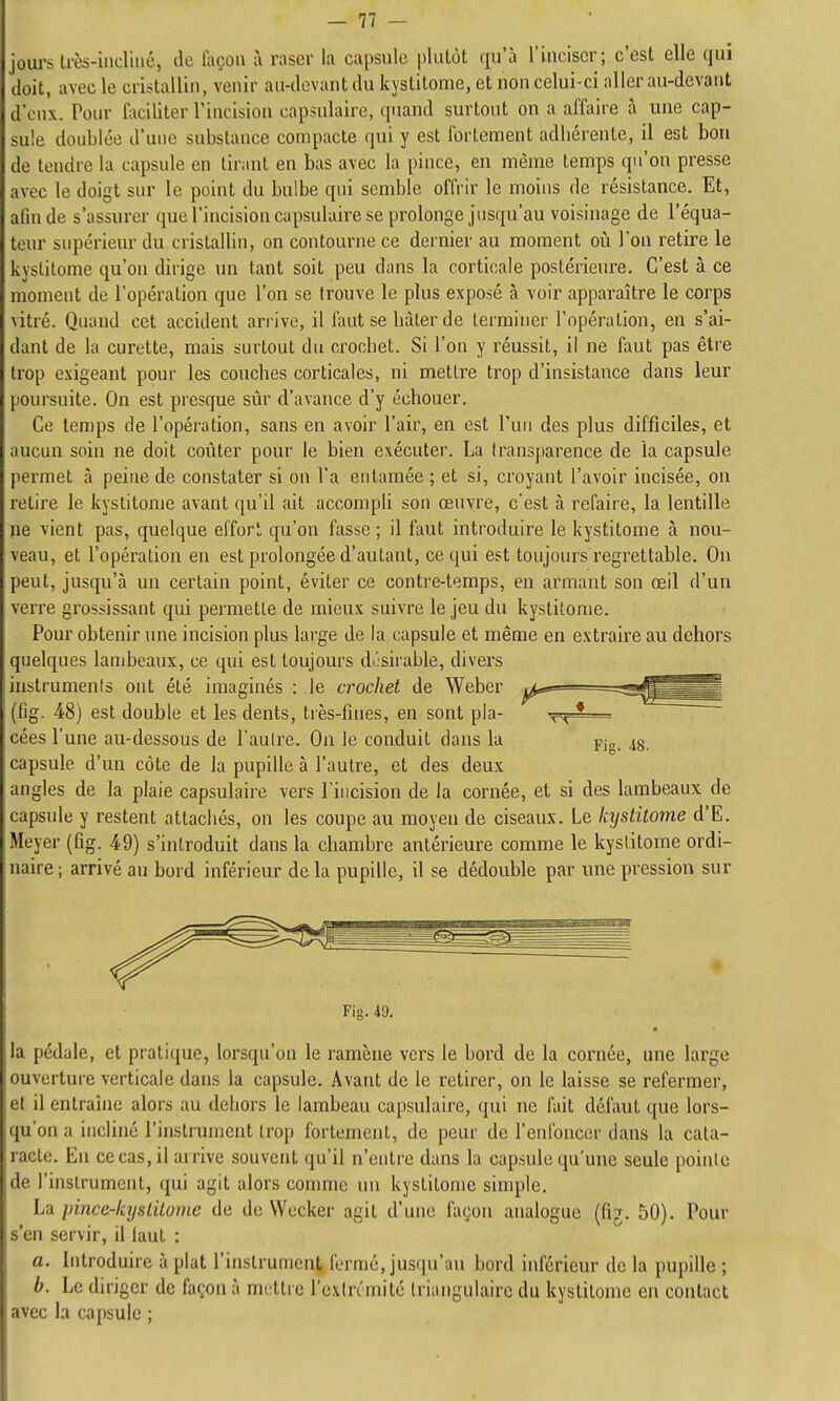 iirs très-iiicliiié, de laçon ù raser la capsule pliUôt qu'à l'inciser; c'est elle qui lit, avec le cristallin, venir au-tlcvant du kystitome, et non celui-ci aller au-devant d'eux. Pour faciliter l'incision capsulaire, quand surtout on a affaire à une cap- sule doublée d'une substance compacte qui y est fortement adliérente, il est bon de tendre la capsule en tirant en bas avec la pince, en même temps qu'on presse avec le doigt sur le point du bulbe qui semble offrir le moins de résistance. Et, afin de s'assurer que l'incision capsulaire se prolonge jusqu'au voisinage de l'équa- teur supérieur du cristallin, on contourne ce dernier au moment où l'on retire le kystitome qu'on dirige wn tant soit peu dans la corticale postérieure. C'est à ce moment de l'opération que l'on se trouve le plus exposé à voir apparaître le corps vitré. Quand cet accident arrive, il faut se bâter de terminer l'opération, en s'ai- dant de la curette, mais surtout du crocbet. Si l'on y réussit, il ne faut pas être trop exigeant pour les couches corticales, ni mettre trop d'insistance dans leur poursuite. On est presque sûr d'avance d'y échouer. Ce temps de l'opération, sans en avoir l'air, en est l'un des plus difficiles, et aucun soin ne doit coûter pour le bien exécuter. La Iransparence de la capsule permet à peine de constater si on l'a entamée ; et si, croyant l'avoir incisée, on retire le kystitome avant qu'il ait accompli son œuvre, c'est à refaire, la lentille ne vient pas, quelque effort qu'on fasse ; il faut introduire le kystitome à nou- r'eau, et l'opération en est prolongée d'autant, ce qui est toujours regrettable. On peut, jusqu'à un certain point, éviter ce contre-temps, en armant son œil d'un verre grossissant qui permette de mieux suivre le jeu du kystitome. Pour obtenir une incision plus large de la capsule et même en extraire au dehors quelques lambeaux, ce qui est toujours d>'sirable, divers instrumenis ont été imaginés : le crochet de Weber (fig. 48) est double et les dents, très-fines, en sont pla- cées l'une au-dessous de l'aulre. On le conduit dans la Pj„ capsule d'un côte de la pupille à l'autre, et des deux angles de la plaie capsulaire vers l'incision de la cornée, et si des lambeaux de capsule y restent attachés, on les coupe au moyen de ciseaux. Le kystitome d'E. Meyer (fig. 49) s'introduit dans la chambre antérieure comme le kystitome ordi- naire ; arrivé au bord inférieur de la pupille, il se dédouble par une pression sur Fig. 49. la pédale, et pratique, lorsqu'on le ramène vers le bord de la cornée, une large ouverture verticale dans la capsule. Avant de le retirer, on le laisse se refermer, et il entraîne alors au dehors le lambeau capsulaire, qui ne fait défaut que lors- qu'on a incliné l'instrument trop fortement, de peur de l'enfoncer dans la cata- racte. En ce cas, il arrive souvent qu'il n'entre dans la capsule qu'une seule pointe de l'instrument, qui agit alors comme un kystitome simple. La pince-lajstitonie de de Wccker agit d'une façon analogue (fij. 50). Pour s'en servir, il faut : a. Introduire à plat l'instrument fermé, jusqu'au bord inférieur de la pupille ; b. Le diriger de façon à mettre l'cxlrémité triangulaire du kystitome en contact avec la capsule ;
