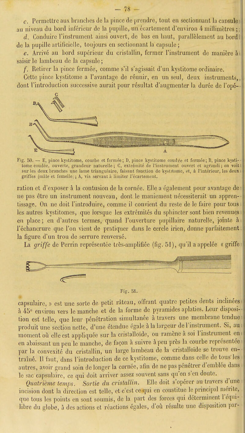 c. Permettre aux branches de la pince de prendre, tout en sectionnant la caosulej au niveau du bord inférieur de la pupille, un écartement d'environ 4 millimètres ;; d. Conduire l'instrument ainsi ouvert, de bas en haut, parallèlement au bordl de la pupille artificielle, toujours eu sectionnant la capsule ; e. Arrivé au bord supérieur du cristallin, fermer l'instrument de manière ài saisir le lambeau de la capsule ; f. Retirer la pince fermée, comme s'il s'agissait d'un kystitome ordinaire. Cette pince kystitome a l'avantage de réunir, en un seul, deux instruments,, dont l'introduction successive aurait pour résultat d'augmenter la durée de l'opé-- Fig. 50. — E, pince kystitome, courbe et fermée; D, pince kystitome coudée et fermée; B, pince kysti-- tome coudée, ouverte, grandeur naturelle; C, extrémité de l'instrument ouvert et agrandi; on voit! sur les deux branches une lame triangulaire, faisant fonction de kystitome, et, à l'intérieur, les deuxi griffes (mâle et femelle;; A, vis servant à limiter l'écartemenl. ration et d'exposer à la contusion de la cornée. Elle a également pour avantage de! ne pas être un instrument nouveau, dont le maniement nécessiterait un appren-- tissage. On ne doit l'introduire, comme il convient du reste de le faire pour tous ; les autres kystitomes, que lorsque les extrémités du sphincter sont bien revenues! en place; en d'autres termes, quand l'ouverture pupillaire naturelle, jointe ài l'échancrure que l'on vient de pratiquer dans le cercle irien, donne parfaitement; la figure d'un trou de serrure renversé. La griffe de Perrin représentée très-amplifiée (fig. 51), qu'il a appelée « griffe; Fig. 51. capsulaire, » est une sorte de petit râteau, offrant quatre petites dents inclinées^ à 45 environ vers le manche et de la forme de pyramides aplaties. Leur disposi- tion est telle, que leur pénétration simultanée à travers une membrane tendue: produit une section nette, d'une étendue égale à la largeur de l'instrument. Si, aui moment où elle est appliquée sur la crislalloïde, on ramène à soi l'instrument eni en abaissant un peu le manche, de façon à suivre à peu près la courbe représentée' par la convexité du cristallin, un large lambeau de la cristalloïde se trouve en-- traîné. Il faut, dans l'introduction de ce kystitome, comme dans celle de tous les ■ autres, avoir grand soin de longer la cornée, afin de ne pas pénétrer d'emblée dans ■ le sac capsulaire, ce qui doit arriver assez souvent sans qu'on s'en doute. Quatrième temps. Sortie du cristallin. Elle doit s'opérer au travers d'une • incision dont la direction est telle, et c'est ce qui en constitue le principal mérite, que tous les points en sont soumis, de la part des forces qui déterminent l'équi- libre du globe, à des actions et réactions égales, d'où résulte une diçposition par- I