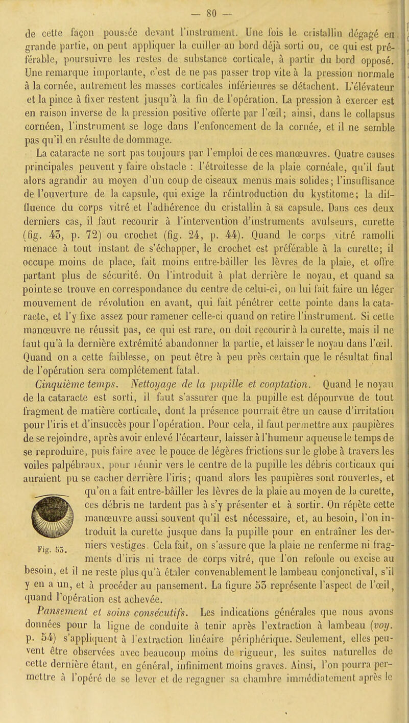 -go- de cette façon pous;ce devant l'instrument. Une fois le cristallin dégagé en grande partie, on peut appliquer la cuiller au bord déjà sorti ou, ce qui est pré- férable, poursuivre les restes de substance corticale, à partir du bord opposé. Une remarque importante, c'est de ne pas passer trop vite à la pression normale à la cornée, autrement les masses corticales inférieiu-es se détachent. L'élévateur et la pince à fixer restent jusqu'à la fin de l'opération. La pression à exercer est en raison inverse de la pression positive offerte par l'œil; ainsi, dans le coliapsus cornéen, l'instrument se loge dans l'enfoncement de la cornée, et il ne semble pas qu'il en résulte de dommage. La cataracte ne sort pas toujours par l'emploi de ces manœuvres. Quatre causes principales peuvent y faire obstacle : l'étroitesse delà plaie cornéale, qu'il faut alors agrandir au moyen d'un coup de ciseaux menus mais solides; l'insuffisance de l'ouvertui'e de la capsule, qui exige la réintroduction du kystitome; la dif- lluence du corps vitré et l'adhérence du cristallin à sa capsule. Dans ces deux derniers cas, il faut recourir à l'intervention d'instruments avulseurs, curette (fig. 45, p. 72) ou crochet (fig. 24, p. 44). Quand le corps vitré ramolli menace à tout instant de s'échapper, le crochet est préférable à la curette; il occupe moins de place, fait moins entre-bàiller les lèvres de la plaie, et offre partant plus de sécurité. On l'introduit à plat derrière le noyau, et quand sa pointe se trouve en correspondance du centre de celui-ci, on lui lait faire un léger mouvement de révolution en avant, qui fait pénétrer cette pointe dans la cata- racte, et l'y fixe assez pour ramener celle-ci quand on retire l'instrument. Si celle manœuvre ne réussit pas, ce qui est rare, on doit recourir à la curette, mais il ne faut qu'à la dernière extrémité abandonner la partie, et laisser le noyau dans l'œil. Quand on a cette faiblesse, on peut être à peu près certain que le résultat final de l'opération sera complètement fatal. Cinquième temps. Nettoyage de la pupille et coaptation. Quand le noyau de la cataracte est sorti, il faut s'assurer que la pupille est dépourvue de tout fragment de matière corticale, dont la présence pourrait être un cause d'irritation pour l'iris et d'insuccès pour l'opération. Pour cela, il faut permettre aux paupières de se rejoindre, après avoir enlevé l'écarteur, laisser à l'humeur aqueuse le temps de se reproduire, puis faii'e avec le pouce de légères frictions sur le globe à travers les voiles palpébraux, pour léunir vers le centre de la pupille les débris corticaux qui auraient pu se caclier derrière l'iris; quand alors les paupières sont rouvertes, et qu'on a fait entre-bàiller les lèvres de la plaie au moyen de la curelte, ces débris ne tardent pas à s'y présenter et à sortir. On répète cette manœuvre aussi souvent qu'il est nécessaire, et, au besoin, l'on in- troduit la curette jusque dans la pupille pour en entraîner les der- niers vestiges. Cela fait, on s'assure que la plaie ne renferme ni frag- ments d'iris ni trace de corps vitré, que l'on refoule ou excise au besoin, et il ne reste plus qu'à étaler convenablement le lambeau conjonctival, s'il y en a un, et à procéder au pansement. La figure 55 représente l'aspect de l'œil, quand l'opération est achevée. Pansement et soins consécutifs. Les indications générales que nous avons données pour la ligne de conduite à tenir après l'extraction à lambeau {voy. p. 54) s'applicpicnt à l'extraction linéaire périphérique. Seulement, elles peu- vent être observées avec beaucoup moins de rigueur, les suites naturelles de cette dernière étant, en général, iiifiniment moins graves. Ainsi, l'on pourra per- mettre à l'opéré de se lever et de regagnci' sa chambre inniiédinlemcnt après le