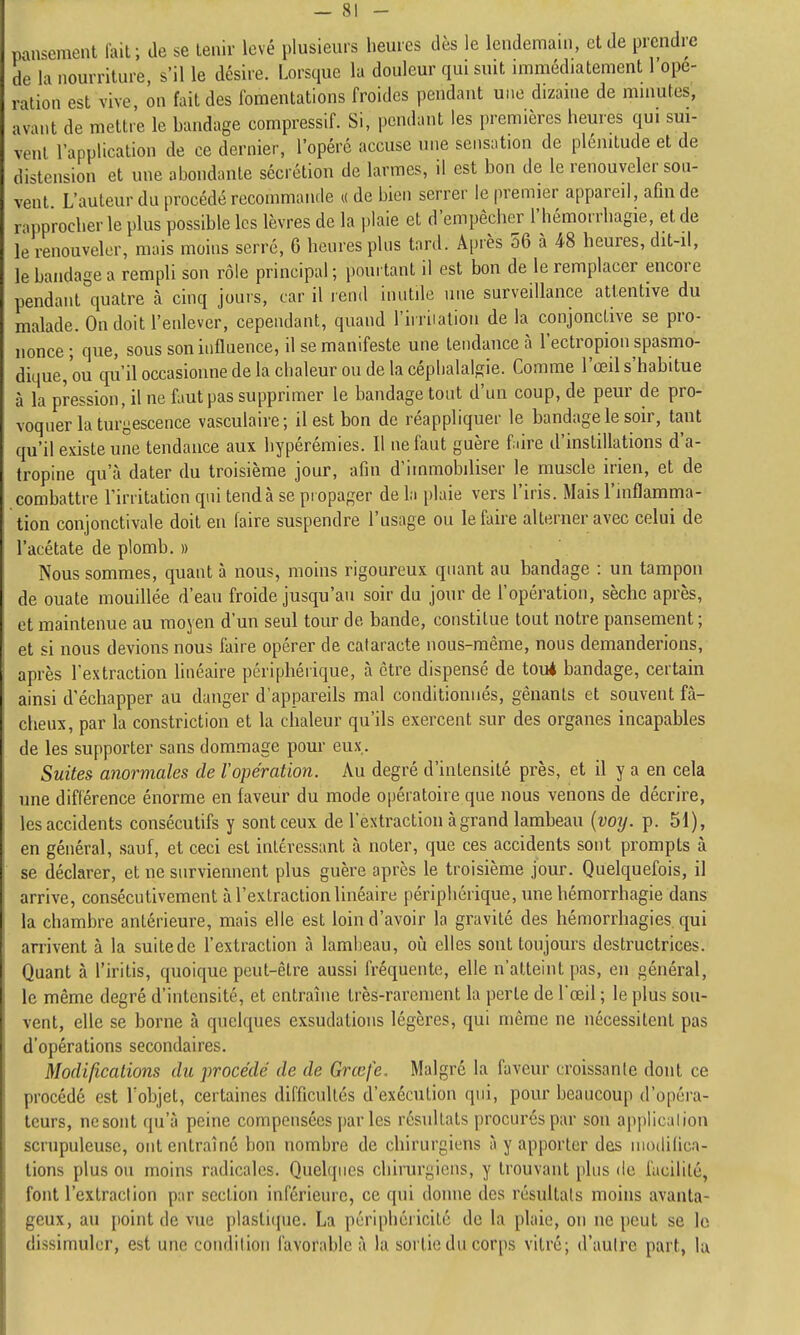 pansement lait; de se tenir levé plusieurs heures dès le lendemain, et de prendre de la nourriture, s'il le désire. Lorsque la douleur qui suit immédiatement 1 ope- ration est vive, on fait des fomentations froides pendant une dizaine de minutes, avant de mettre le bandage compressif. Si, pendant les premières heures qui sm- venl l'application de ce dernier, l'opéré accuse une sensation de plénitude et de distension et une abondante sécrétion de larmes, il est bon de le renouveler son- vent. L'auteur du procédé recommande « de bien serrer le premier appareil, afin de rapprocher le plus possible les lèvres de la plaie et d'empêcher l'hémorrhagie, et de le renouveler, mais moins serre, 6 heures plus tard. Âi)rès 56 à 48 heures, dit-il, le bandage a rempli son rôle principal; pourtant il est bon de le remplacer encore pendant quatre cà cinq jours, car il lend inutile une surveillance attentive du malade. On doit l'enlever, cependant, quand l'irriiatioii de la conjoncùve se pro- nonce; que, sous son influence, il se manifeste une tendance à l'ectropion spasmo- dique,ou qu'il occasionne de la chaleur ou de la céphalalgie. Comme l'œil s'habitue à la pression, il ne faut pas supprimer le bandage tout d'un coup, de peur de pro- voquer la turgescence vasculaire; il est bon de réappliquer le bandage le soir, tant qu'il existe une tendance aux hypérémies. Il ne faut guère fiire d'instillations d'a- tropine qu'à dater du troisième jour, afin d'immobiliser le muscle irien, et de combattre l'irritation qui tend à se propager de la plaie vers l'iris. Mais l'inflamma- tion conjonctivale doit en faire suspendre l'usage ou le faire alterner avec celui de l'acétate de plomb. » Nous sommes, quant à nous, moins rigoureux quant au bandage : un tampon de ouate mouillée d'eau froide jusqu'au soir du jour de l'opération, sèche après, et maintenue au moyen d'un seul tour de bande, constitue tout notre pansement; et si nous devions nous faire opérer de cataracte nous-même, nous demanderions, après l'extraction hnéaire périphérique, cà être dispensé de tou4 bandage, certain ainsi d'échapper au danger d'appareils mal conditionnés, gênants et souvent fâ- cheux, par la constriction et la chaleur qu'ils exercent sur des organes incapables de les supporter sans dommage pour eux. Suites anormales de l'opération. Au degré d'intensité près, et il y a en cela une différence énorme en faveur du mode opératoire que nous venons de décrire, les accidents consécutifs y sont ceux de l'extraction à grand lambeau {voy. p. 51), en général, sauf, et ceci est intéressant cà noter, que ces accidents sont prompts à se déclarer, et ne surviennent plus guère après le troisième jour. Quelquefois, il arrive, consécutivement à l'extraction linéaire périphérique, une hémorrhagie dans la chambre antérieure, mais elle est loin d'avoir la gravité des hémorrhagies qui arrivent à la suitede l'extraction à lambeau, où elles sont toujours destructrices. Quant à l'iritis, quoique peut-être aussi fréquente, elle n'atteint pas, en général, le même degré d'intensité, et entranie très-rarement la perte de l'oeil ; le plus sou- vent, elle se borne à quelques exsudations légères, qui même ne nécessitent pas d'opérations secondaires. Modifications dit procédé de de Grœfe. Malgré la faveur croissante dont ce procédé est l'objet, certaines difficultés d'exécution qui, pour beaucoup d'opéra- teurs, nesont qu'à peine compensées jjar les résultats procurés par son applicalion scrupuleuse, ont entraîné bon nombre de chirurgiens à y apporter des modifica- tions plus ou moins radicales. Quelques chirurgiens, y trouvant plus de facilité, font l'extraction par section inférieure, ce qui donne des résultats moins avanta- geux, au point de vue plasli(pie. La périphéricité de la plaie, on ne peut se le dissimuler, est une coiidilion favorable à la sortie du corps vitré; d'autre part, la