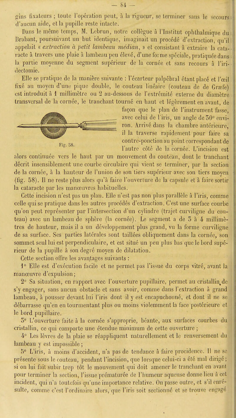 gins fixateurs ; toute l'opéiation pont, à la rigueur, se terminer sans le secours d'aucun aide, et la pupille reste intacte. Dans le même temps, M. Lebrun, notre collègue à l'Institut ophtlialmique du Brabant, poursuivant un but identique, imaginait un procédé d'extraction, qu'il appelait « extraction à petit lambeau médian, » et consistant à extraire la cata- racte à travers une plaie à lambeau peu élevé, d'une foi me spéciale, pratiquée dans la partie moyenne du segment supérieur de la cornée et sans recours à l'iri- (lectomie. Elle se pratique de la manière suivante : l'écarteur palpébral étant placé et l'œil fixé au moyen d'une pique double, le couteau linéaire (couteau de de Gra^fe) est introduit à 1 millimètre ou 2 au-dessous de l'extrémité externe du diamètre transversal de la cornée, le tranchant tourné en haut et légèrement en avant, de façon que le plan de l'instrument fasse, avec celui de l'iris, un angle de 30° envi- ron. Arrivé dans la chambre antérieure, il la traverse rapidement pour faire sa contre-ponction au point correspondant de l'autre côté de la cornée. L'incision est alors continuée vers le haut par un mouvement du couteau, dont le tranchant décrit insensiblement une courbe circulaire qui vient se terminer, par la section de la cornée, à la hauteur de l'union de son tiers supérieur avec son tiers moyen (fig. 58). Il ne reste plus alors qu'à faire l'ouverture de la capsule et à faire sortir la cataracte par les manœuvres h;ibituelles. Cette incision n'est pas un plan. Elle n'est pas non plus parallèle à l'iris, comme celle qui se pratique dans les autres procédés d'extraction. C'est une surface courbe qu'on peut représenter par l'intersection d'un cylindre (trajet curviligne du cou- teau) avec un lambeau de sphère (la cornée). Le segment a de 3 à 4 millimè- tres de hauteur, mais il a un développement plus grand, vu la forme curviligne de sa surface. Ses parties latérales sont taillées obliquement dans la cornée, son sommet seul lui est perpendiculaire, et est situé un peu plus bas que le bord supé- rieur de la pupille à son degré moyen de dilatation. Cette section offre les avantages suivants : 1° Elle est d'exécution facile et ne permet pas l'issue du corps vitré, avant la manœuvre d'expulsion ; 2 Sa situation, en rapport avec l'ouverture pupillaire, permet au cristallin,de s'y engager, sans aucun obstacle et sans avoir, comme dans l'extraction à grand lambeau, à pousser devant lui l'iris dont il y est encapuchonné, et dont il ne se débarrasse qu'en en tourmentant plus ou moins violemment la face postérieure et le bord pupillaire. 5 L'ouverture faite à la cornée s'approprie, béante, aux surfaces courbes du cristallin, ce qui comporte une étendue minimum de cette ouverture ; Â° Les lèvres de la plaie se réappliquent naturellement et le renversement du lambeau y est impossible ; 5 L'iris, à moins d'accident, n'a pas de tendance à faire procidencc. Il ne so présente sous le couteau, pendant l'incision, que lorsque celui-ci a été mal dirigé ; si on lui fait subir trop tôt le mouvement qui doit amener le tranchant en avant pour terminer la section, l'issue prématurée de l'humeur aqueuse donne lieu à cet incident, qui n'a toutefois qu'une importance relative. On passe outre, et s'il cnré- sulte, comme c'est l'ordiniiire alors, que l'iris soit sectionne et se trouve engagé