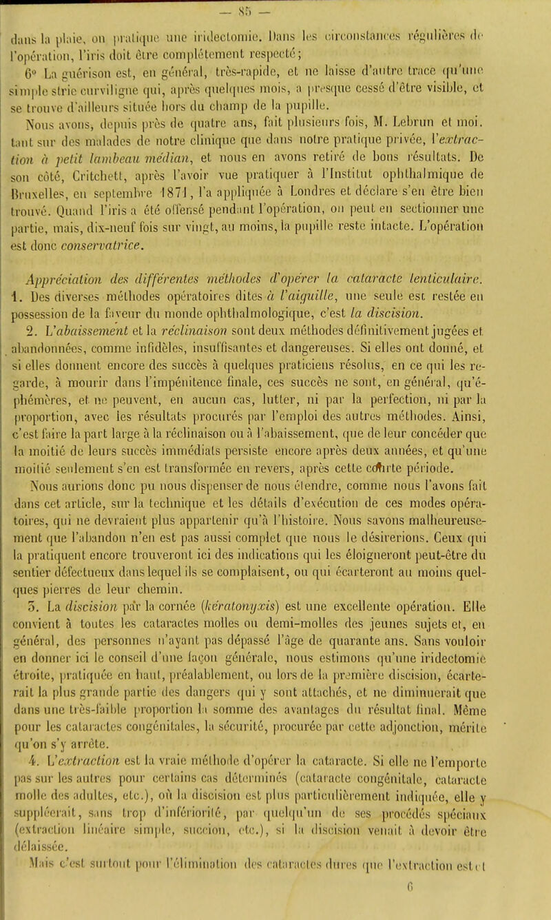 dans la plaie, on pialii[iu' une iriilectomio. Dans les (;irconsLaii(;os réf^iiliôres de l'opération, l'iris doit cire complètement respecte; 6» La guérison est, en général, très-rapidn, et ne laisse d'antre trace ((u'niie simple strie cnrviligne qui, après qnehpics mois, a jin'scpie cessé d'être visible, et se tronve d'aillenrs située liors du ciiamp de la pupille. Nous avons, depuis près de quatre ans, fait plusieurs fois, M. Lebrun et moi. tant sur des malades de notre clinique que dans notre pratique piivée, Vextrac- lion à petit lambeau viécUan, et nous en avons retiré de bons i-ésultals. De son côté, Critchett, après l'avoir vue pratiquer à l'Institut ophthalmique de Bruxelles, en septembre 187], l'a appliquée à Londres et déclare s'en être bien trouvé. Quand l'irisa été offensé pendant l'opération, on peut eu sectionner une partie, mais, dix-neuf fois sur vingt, au moins, la pupille reste intacte. L'opération est donc conservatrice. Apprécialio7i des différentes méthodes d'opérer la cataracte lenlicidaire. 4. Des diverses métbodes opératoires dites à l'aiguille, nue seule est restée eu possession de la fiveur du monde opbtlialmologique, c'est la discision. 2. \ 'abaissement et la réclinaison sont deux méthodes définitivement jugées et abandonnées, comme infidèles, insuffisantes et dangereuses. Si elles ont donné, et si elles donnent encore des succès à quelques praticiens résolus, en ce qui les re- garde, à mourir dans l'impénitence finale, ces succès ne sont, en général, qu'é- phémères, et ne peuvent, eu aucun cas, lutter, ni par la perfection, ni par la proportion, avec les résultats procurés par l'emploi des autrea méthodes. Ainsi, c'est faire la part large à la réclinaison ou à l'abaissement, que de leur concéder que la moitié de leurs succès immédiats persiste encore après deux années, et qu'une moitié seulement s'en est transformée en revers, après cette ceinte période. Nous aurions donc pu nous dispenser de nous étendre, comme nous l'avons fait dans cet article, sur la technique et les détails d'exécution de ces modes opéra- toires, qui ne devraient plus appartenir qu'à l'histoire. Nous savons malheureuse- ment que l'abandon n'en est pas aussi complet que nous le désirerions. Ceux qui la pratiquent encore trouveront ici des indications qui les éloigneront peut-être du sentier défectueux dans lequel ils se complaisent, ou qui écarteront au moins quel- ques pierres de leur chemin. 5. La discision par la cornée [kératonyxis) est une excellente opération. Elle convient à toutes les cataractes molles ou demi-molles des jeunes sujets et, en général, des personnes n'ayant pas dépassé l'âge de quarante ans. Sans vouloir en donner ici le conseil d'une laçon générale, nous estimons qu'une iridectomie étroite, pratiquée en haut, préalablement, ou lors de la première discision, écarte- rait la plus grande partie des dangers qui y sont attachés, et ne diminuerait que dans une tiès-faible proportion la somme des avantages du résultat final. Même pour les cataractes congénitales, la sécurité, procurée par cette adjonction, mérite qu'on s'y arrête. A. L'extraction est la vraie méthode d'opérer la cataracte. Si elle ne l'emporte pas sur les autres pour certains cas déterminés (catai acle congénitale, cataracte molle des adultes, etc.), oi'i la discision est plus particulièrement indiipiée, elle y suppléerait, sans trop d'infériorilé, par quehpi'un de ses procédés spéciaux (extraction linéaire simple, succioii, etc.), si la discision venait à devoir être délaissée. .Mais c'est surtout pniu' l'élimination dos cataractes dures que l'extraction estt l G