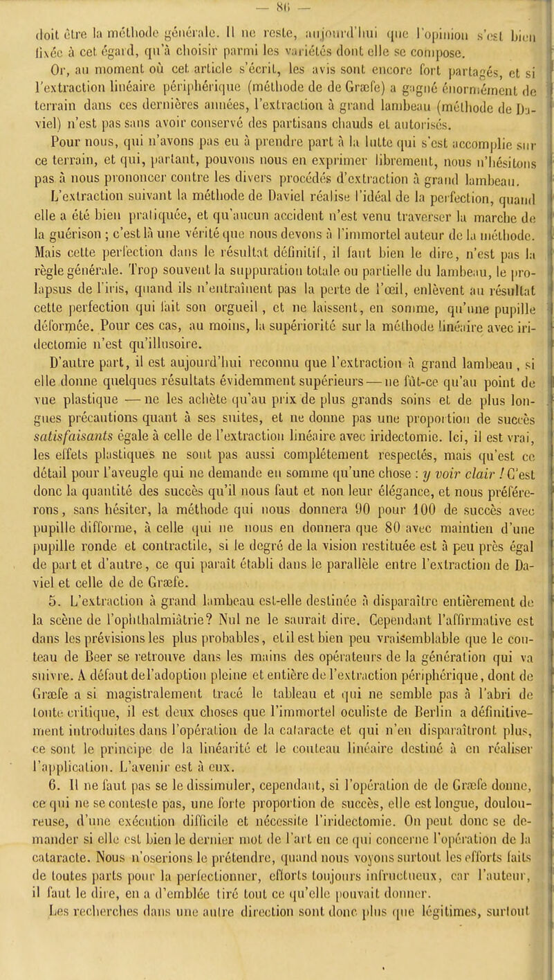 — 8(i — doit cire la mclliodo géiiéialc. Il no icsLc, aujourd'hui que l'opiiiiou s'osl biuu fixée à cet. égard, qu a choisir parmi les variétés dont elle se compose. Or, au moment otJ cet article s'écrit, les avis sont encore fort partagés, et si l'extraction linéaire périphérique (méthode de de Graîfe) a guigné énormément de terrain dans ces dernières années, l'extraction à grand lambeau (méthode de Dj- viel) n'est pas sans avoir conservé des partisans chauds et autorisés. Pour nous, qui n'avons pas eu à prendre part à la lutte qui s'est accomplie sur ce terrain, et qui, parlant, pouvons nous en exprimer librement, nous n'hésitons pas à nous prononcer contre les divers procédés d'extraction à grand lambeau. L'extraction suivant la méthode de Daviel réalise l'idéal de la perfection, quand elle a été bien praliquée, et qu'aucun accident n'est venu traverser lu marche de la guérison ; c'est là une vérité que nous devons à l'immortel auteur de la méthode. Mais celle perfection dans le résultat définitif, il faut bien le dire, n'est pas la règle générale. Trop souvent la suppuration totale ou partielle du lambeau, le pro- lapsus de firis, quand ils n'entraînent pas la perte de l'œil, enlèvent au résultat cette perfection qui l'ait son orgueil, et ne laissent, en somme, qu'une pupille déformée. Pour ces cas, au moins, la supériorité sur la méthode linéaire avec iri- dectomie n'est qu'illusoire. D'autre part, il est aujourd'hui reconnu que l'extraction à grand lambeau , si elle donne quelques résultats évidemment supérieurs — ne fût-ce qu'au point de vue plastique — ne les achète qu'au prix de plus grands soins et de plus lon- gues précautions quant à ses suites, et ne donne pas une propoi tiou de succès satisfaisants égale à celle de l'extraction linéaire avec iridectomic. Ici, il est vrai, les eifels plastiques ne sont pas aussi complètement respectés, mais qu'est ce détail pour l'aveugle qui ne demande en somme ([u'une chose : y voir clair ! C'est donc la quantité des succès qu'il nous faut et non leur élégance, et nous préfére- rons, sans hésiter, la méthode qui nous donnera DO pour 100 de succès avec pupille difforme, à celle qui ne nous en donnera que 80 avec maintien d'une pupille ronde et contractile, si le degré de la vision i-estituée est à peu près égal de part et d'autre, ce qui paraît établi dans le parallèle entre l'extraction de Da- viel et celle de de Graîfe. 5. L'extraction à grand lambeau est-elle destinée à disparaître entièrement do la scène de l'ophlhalmiàtrie? Nul ne le saurait dire. Cependant l'affirmative est dans les prévisions les plus probables, etil est bien peu vraisemblable que le cou- teau de Beer se retrouve dans les mains des opérateurs de la génération qui va suivre. A défaut del'adoptiou pleine et entière de l'extraction périphérique, dont de Graîfe a si magistralement tracé le tableau et qui ne semble pas à l'abri de toute critique, il est deux choses que l'immortel oculiste de Berlin a définitive- ment iulrotluites dans l'opération de la calaracte et qui n'en disparaîtront plus, ce sont le principe de la linéarité et le couteau linéaire destiné à en réaliser l'ajjplicaliou. L'avenir est à eux. 6. Il ne faut pas se le dissimuler, cependant, si l'opération de de Graîfe donne, ce qui ne se conteste pas, une forte proportion de succès, elle est longue, doulou- reuse, d'une exécution difficile et nécessite l'iridectomie. On peut donc se de- mander si elle est bien le dernier mot de l'art en ce qui concerne l'opération de la cataracte. Nous n'oserions le prétendre, quand nous voyons surtout les efforts faits de toutes parts pour la perfectionner, cfiorls toujours infructueux, car l'auteur, il faut le dire, en a d'emblée tiré tout ce qu'elle pouvait doimer. Les recherches dans une aulre direction sont donc jdus (pie légitimes, surtout t