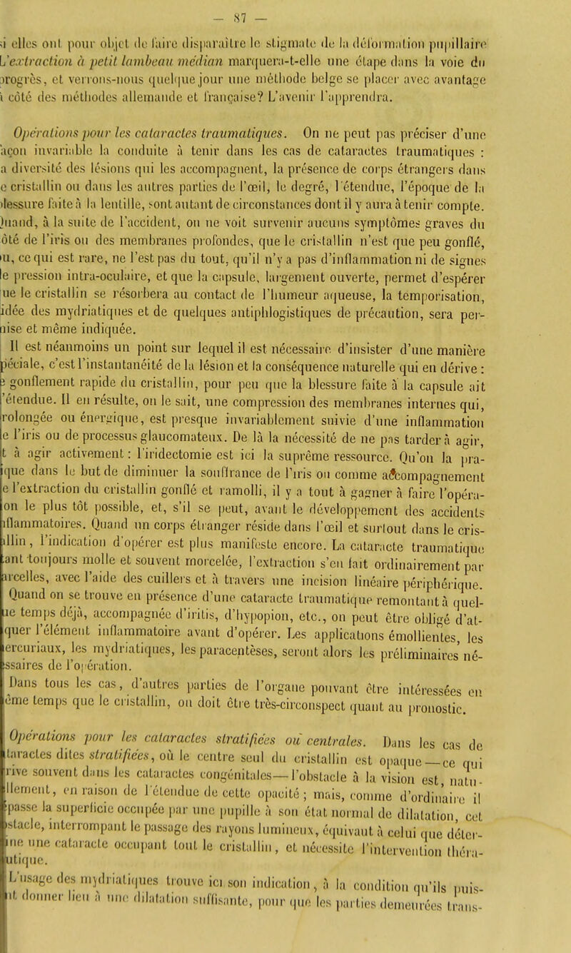 ;i elles oui pour objet de l'aire disparaître le stigmate de la dél'orination piipillaire L'extraction à petit lambeau médian marquera-t-elle une étape dans la voie du progrès, et verrons-nous quehiue jour une niélliodc belge se placer avec avantage i côté des métiiodes allemande et i'rançaise? L'avenir l'aiiprendra. Opérations pour les cataractes travmatiques. On ne [icut pas préciser d'iuie açon invariable la conduite à tenir dans les cas de cataractes traumatiqnes : a diversité des lésions qui les accompagnent, la présence de corps étrangers dans e cristallin on dans les antres parties de l'œil, le degré, l'étendue, l'époque de la tiessure faite à la lentille, !-ont autant de circonstances dont il y aura à tenir compte. Inand, à la suite de l'accident, on ne voit survenir aucuns symptômes graves du ôté de l'iris on des membranes piofondes, que le cristallin n'est que peu gonflé, •u, ce qui est rare, ne l'est pas du tout, qu'il n'y a pas d'inflammation ni de signes le pression intra-oculaire, et que la capsule, largement ouverte, permet d'espérer ue le cristallin se résorbera au contact de l'bumeur aqueuse, la temporisation, idée des mydriatiqnes et de quelques antipblogistiques de précaution, sera pei- nise et même indiquée. Il est néanmoins un point sur lequel il est nécessaire d'insister d'une manière péciale, c'est l'instantanéité de la lésion et la conséquence naturelle qui en dérive : ; gonflement rapide du cristallin, pour peu que la blessure faite à la capsule ait 'étendue. U en résulte, 0!i le sait, une compression des membranes internes qui, rolongée ou énm-gique, est presque invariablement suivie d'une inflammation e l'iris ou de processus glaucomateux. De là la nécessité de ue pas tardera agir, t à agir activement : l'iridectomie est ici la suprême ressource. Qu'on la pra- que dans lu but de diminuer la soufirance de Tn-is on comme accompagnement e l'extraction du cristallin gonflé et ramolli, il y a tout à gagner à faire^^l'opéra- on le plus tôt possible, et, s'il se peut, avant le dévelopi'ement des accidents iflammatoires. Quand un corps étranger réside dans l'œil et surlout dans le cris- lUin, l'indication d'opérer est plus manifeste encore. La cataracte traumatique anl toujours molle et souvent morcelée, l'extiaction s'en lait ordinairement par arcelles, avec l'aide des cuillers et à travers une incision linéaire ])éripbérique. Quand on se trouve en présence d'une cataracte traumatique remontatità quel- je temps déjà, accompagnée d'iritis, d'bypopion, etc., on peut être obligé d'at- quer l'élément inflammatoire avant d'opérer. Les applications émollientes, les lercuriaux, les mydriatiqnes, les paracentèses, seront alors les préliminaires né- ^ssaires de l'oi ération. Dans tous les cas, d'autres parties de l'organe pouvant être intéressées on eme temps que le cristallin, on doit être très-circonspect quant au pronostic. Opérations pour les cataractes stratifiées ou centrales. Dans les cas de laractes dites .sira^y;/iee.v, où le centre seul du cristallin est opaque —ce qui rive souvent dans les cataractes congénitales—l'obstacle à la vision est n itu ilement, en raison de l'étendue de cette opacité; mais, comme d'ordinaire il 'passe la superlicie occupée par une pupille à sou état normal de dilatation cet stade, niterrompant le passage des rayons lumineux, équivaut à celui que détei- gne une cataracte occupant tout le cristallin, et nécessite l'intervention lliéri- Litique. L'usage des mjdriatiques trouve ici son indication, à la condition qu'ils imis- it donner bcn à un.> dilatation suffisante, pour que les parties demeurées traiis-